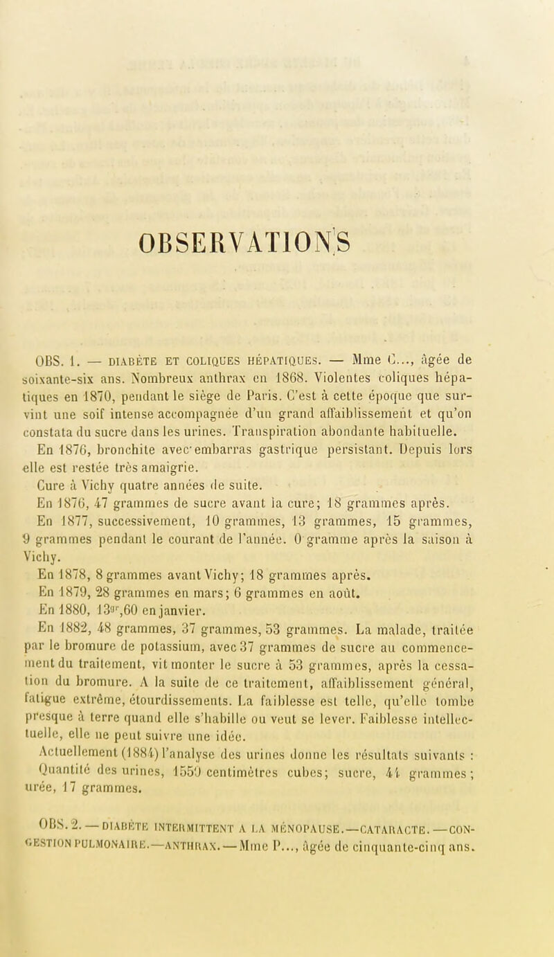 OBSERVATlONiS OBS. 1. — DIABÈTE ET COLIQUES HÉPATIQUES. — Mme (]..., âgée de soixante-six ans. Nombreux anthrax en 1868. Violentes coliques hépa- tiques en 1870, pendant le siège de Paris. C'est à cette époque que sur- vint une soif intense accompagnée d'un grand affaiblissement et qu'on constata du sucre dans les urines. Transpiration abondante habituelle. En 1876, bronchite avec embarras gastrique persistant. Depuis lors elle est restée très amaigrie. Cure à Vichy quatre années fie suite. En 1870, 47 grammes de sucre avant la cure; 18 grammes après. En 1877, successivement, 10 grammes, 13 grammes, 15 grammes, 9 grammes pendant le courant de l'année. 0 gramme après la saison à Vichy. En 1878, 8 grammes avant Vichy; 18 grammes après. En 1879, 28 grammes en mars; 6 grammes en août. En 1880, IS-J'-.eO en janvier. En 188^, 48 grammes, o7 grammes, 53 grammes. La malade, traitée par le bromure de potassium, avec 37 grammes de sucre au commence- ment du traitement, vit monter le sucre à 53 grammes, après la cessa- lion du bromure. A la suite de ce traitement, affaiblissement général, fatigue extrême, étourdissements. La faiblesse est telle, qu'elle tombe presque à terre quand elle s'habille ou veut se levei-. Faiblesse intellec- tuelle, elle ne peut suivre une idée. Actuellement (188'i) l'analyse des urines donne les résultats suivants : Quantité des urines, 155'J centimètres cubes; sucre, grammes; urée, 17 grammes. OBS.-2.— DIABÈTE INTEIIMITTENT A LA MÉNOPAUSE.—CATAHACTE.—CON- GESTION PULMONAinE.—ANTHUAX.—Mme P..., âgée de cinquante-cinq ans.