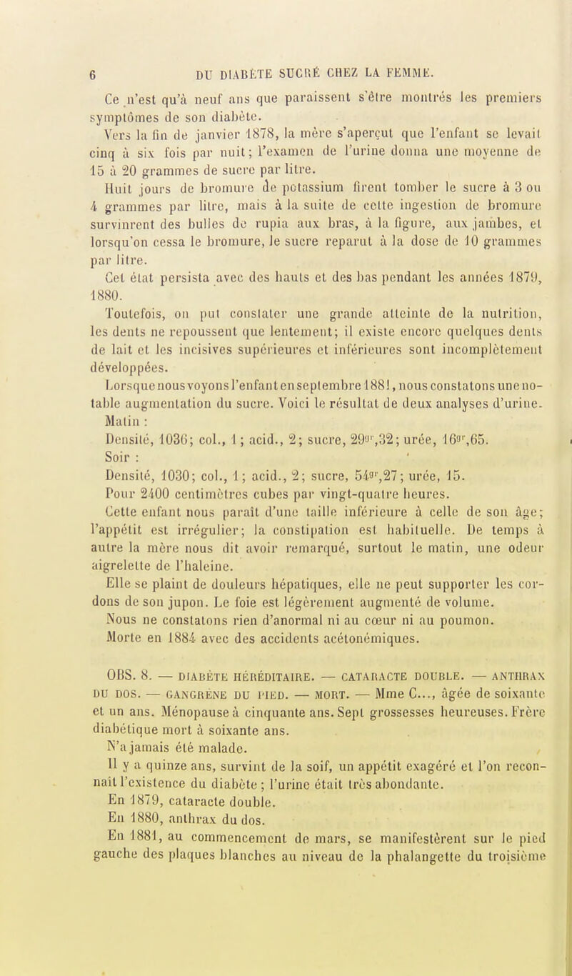 Ce n'est qu'à neuf ans que paraissent s'èire montrés les premiers symptômes de son dialjèle. Vers la fin de janvier 1878, la mère s'aperçut que l'enfant se levait cinq à six fois par nuit; l'examen de l'urine donna une moyenne de 15 à 20 grammes de sucre par litre. Huit jours de bromure de potassium firent tomber le sucre à 3 ou 4 grammes par litre, mais à la suite de cette ingestion de bromure survinrent des bulles de rupia aux bras, à la figure, aux jambes, et lorsqu'on cessa le bromure, le sucre reparut à la dose de 10 grammes par litre. Cet état persista avec des bauls et des bas pendant les années 187!), 1880. Toutefois, on put conslater une grande atteinte de la nutrition, les dents ne repoussent que lentement; il existe encore quelques dents de lait et les incisives supérieures et inférieures sont incomplètement développées. Lorsque nous voyons l'enfant en seplembre 188!, nous constatons une no- table augmentation du sucre. Voici le résultat de deux analyses d'urine. Malin : Densité, 103G; col., 1 ; acid., 5; sucre, 29'J',32; urée, 16^|^65. Soir : Densité, 1030; col., 1; acid., 2; sucre, 5-'l3'',27; urée, 15. Pour 2400 centimètres cubes par vingt-quatre beures. Cette enfant nous parait d'une taille inférieure à celle de sou âge; l'appétit est irrégulier; la constipation est babituelie. De temps à autre la mère nous dit avoir remarqué, surtout le matin, une odeur aigrelette de l'haleine. Elle se plaint de douleurs hépatiques, elle ne peut supporter les cor- dons de son jupon. Le foie est légèrement augmenté de volume. Nous ne constatons rien d'anormal ni au cœur ni au poumon. Morte en 1884 avec des accidents acétonémiques. OBS. 8. — DIABÈTE HÉIŒDITAIRE. — CATARACTE DOUBLE. — ANTHRAX DU DOS. — GANGRÈNE DU l'iED. — MORT. — Mme G..., âgée de soixante et un ans. Ménopause à cinquante ans. Sept grossesses heureuses. Frère diabétique mort à soixante ans. N'a jamais été malade. 11 y a quinze ans, survint de la soif, un appétit exagéré et l'on recon- naît l'existence du diabète; l'urine était très abondante. En 1879, cataracte double. Eu 1880, anthrax du dos. En 1881, au commencement de mars, se manifestèrent sur le pied gauche des plaques blanches au niveau de la phalangette du troisième