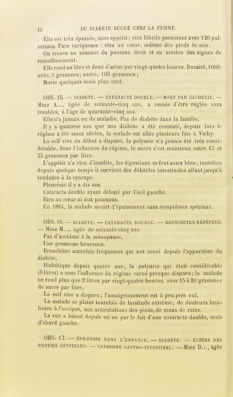 Elle est très épuisée, sans appétit; état fébrile persistant avec 120 pul- sations. Face variqueuse : rien au cœur, œdème des pieds le soir. On trouve au sonamet du poumon droit et en arrière des signes de ramollissement. Elle rend un litre et demi d'urine par vingt-quatre heures. Densité, 1060; urée,y grammes; sucre, 105 grammes ; Morte quelques mois plus tard. OIjS. 15. — DIABÈTE. — CATARACTE DOUBLE. — MORT PAR CACHEXIE. — Mme A..., âgée de soi.xante-cinq ans, a cessée d'être réglée sans troubles, à l'âge de quarante-cinq ans. Elle n'a jamais eu de maladie. Pas de diabète dans la famille. I! y a quatorze ans que son diabète a été constaté, depuis lors le régime a élé assez sévère, la malade est allée plusieurs fois à Vichy. La soif vive du début a disparu, la polyurie n'a jamais été très consi- dérable. Sous l'influence du régime, le sucre s'est maintenu entre 15 et 35 grammes par litre. L'appétit n'a rien d'insolite, les digestions se font assez bien; toutefois depuis quelque temps il survient des débâcles intestinales allantjusqu'à tendance à la syncope. Pleurésie il y a dix ans. Cataracte double ayant débuté par l'œil gauche. Rien au cœur ni aux poumons. En I88i, la malade meurt d'épuisement sans symptômes spéciaux. OBS. 16. — DIABÈTE. — CATARACTE DOUBLE. — BRONCHITES RÉPÉTÉES. — Mme M..., âgée de soixante-cinq ans. Pas d'accident à la ménopause. Une grossesse heureuse. Bronchites autrefois fréquentes qui ont cessé depuis l'apparition du diabète. Diabétique depuis quatre ans, la polyurie qui était considérable (6litres) a sous l'influence du régime carné presque disparu; la malade ne rend plus que 2 litres par vingt-quatre heures, avec 15 à 20 grammes de sucre par litre. La soif vive a disparu ; l'amaigrissement est à peu près nul, La malade se plaint toutefois de lassitude extrême; de douleurs loca- lisées à l'occiput, aux articulations des pieds, de maux de reins. La vue a baissé depuis un an par le fait d'une cataracte double, mais d'abord gauche. OBS. 17. — ÉPILEPSIE DANS L'eNFANCE. — DIABÈTE. — ECZÉMA DES PARTIES GÉNITALES. — CATARRHE GASTRO-INTESTINAL. — MmC D..., âgée