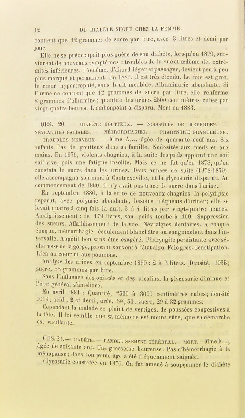 contient que Ji2 grammes de sucre par litre, avec 3 litres et demi par jour. Elle ne se préoccupait plus guère de son diabète, lorsqu'en 1879, sur- vinrent de nouveaux symptômes : troubles de la vue et œdème des extré- mités inférieures. L'œdème, d'abord léger et passager, devient peu à peu plus marqué et permanent. En 1881, il est très étendu. Le foie est gros, le cœur hypertrophié, sans bruit morbide. Albuminurie abondante. Si l'urine ne contient que 12 grammes de sucre par litre, elle renferiTie 8 grammes d'albumine; quantité des urines 2500 centimètres cubes par vingt-quatre heures. L'embonpoint a disparu. Mort en 1883. ORS. 20. — DIABÈTE GOUTTEUX. — NODOSITÉS DE IIEBERDEN. — NÉVRALGIES FACIALES. — MÉTRORRHAGIES. — PHARYNGITE GRANULEUSE. — TROUBLES NERVEUX. — Mme A..., âgée de quarante-neuf ans. Six enfants. Pas de goutteux dans sa famille. Nodosités aux pieds et aux mains. En 1876, violents chagrins, à la suite desquels apparut une soif soif vive, puis une fatigue insolite. Mais ce ne fut qu'en J878, qu'on constata le sucre dans les urines. Deux années de suite (1878-1879), elle accompagna son mari à Contrexeville, et la glycosurie disparut. Au commencement de 1880, il n'y avait pas trace do sucre dans l'urine. En septembre 1880, à la suite de nouveaux chagrins, la polydipsie reparut, avec polyurie abondante, besoins fréquents d'uriner; elle se levait quatre à cinq fois la nuit. 3 à 4 litres par vingt-quatre heures. Amaigrissement : de 179 livres, son poids tombe à 100. Suppression des sueurs. Affaiblissement de la vue. Névralgies dentaires. A chaque époque, métrorrhagie; écoulement blanchâtre ou sanguinolent dans l'in- tervalle. Appétit bon sans être exagéré. Pharyngite persistante avec sé- cheresse de la gorge, passant souvent àl'état aigu. Foie gros. Constipation. Rien au cœur ni aux poumons. Analyse des urines en septembre 1880 : 2 à 3 litres. Densité, 1035; sucre, 55 grammes par litre. Sous l'influence des opiacés et des alcalins, la glycosurie diminue et l'état général s'améliore. En avril 1881 : Quantité, 2500 à 3000 centimètres cubes; densité 1019; acid., 2 et demi; urée, 68'',50; sucre, 29 à 32 grammes. Cependant la malade se plaint de vertiges, de poussées congestives à la teie. Il lui semble que sa mémoire est moins sûre, que sa démarche est vacillante. ^ 0BS.2J.- DIABÈTE. —RAMOLLISSEMENT CÉRÉBRAL.—MOUT.—Mme F..., agee de soixante ans. Une grossesse heureuse. Pas d'hémorrhagie à la ménopause; dans son jeune âge a été fréquemment saignée, «glycosurie constatée en 1876. On fut amené à soupçonner le diabète