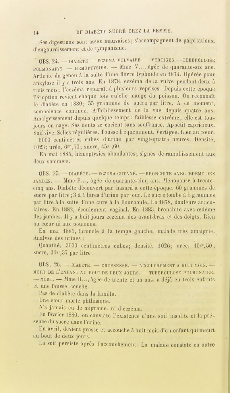 Ses digestions sont assez mauvaises; s'accompagnent de palpitations, d'engourdissement et de lympanisme. • OBS. 24. DIABÈTE. —ECZÉMA VULVAIRE. — VERTIGES.—TUBERCULOSE PULMONAIRE. — HÉMOPTYSIES. — Mme V..., âgée de quarante-six ans. Arthrite du genou à la suite d'une fièvre typhoïde en 1874.. Opérée pour ankylose il y a trois ans. En 1878, eczéma de la vulve pendant deu.x à trois mois; l'eczéma reparaît à plusieurs reprises. Depuis cette époque l'éruption revient chaque fois qu'elle mange du poisson. On reconnaît le diabète en 1880; 55 grammes de sucre par litre. A ce moment, .somnolence continue. AlTaiblissement de la vue depuis quatre ans. Amaigrissement depuis quelque temps; faiblesse e.xtrême, elle est tou- jours en nage. Ses dents se carient sans soufTrance. Appétit capricieux. Soif vive. Selles régulières. Tousse fréquemment. Vertiges. Rien au cœur.. 5000 centimètres cubes d'urine par vingt-quatre heures. Densité, 1023; urée, 6ss70; sucre, 45!^'-,60. En mai 1885, bémoplysies abondantes; signes de ramollissement aux deux sommets. OBS. 25. —DIABÈTE. — ECZÉMA CUTANÉ.—BRONCHITE AVEC ŒDÈME DES .ïambes. — Mme P..., âgée de quarante-cinq ans. Ménopause à trente- cinq ans. Diabète découvert par hasard à cette époque. 60 grammes de sucre par litre ; 3 à 4 litres d'urine par jour. Le sucre tombe à 5 grammes par litre à la suite d'une cure à la Bourboule. En 1878, douleurs articu- laires. En 1882, écoulement vaginal. En 1883, bronchite avec œdème des jambes. Il y a huit jours eczéma des avant-bras et des doigts. Rien au cœur ni aux poumons. En mai 1885, furoncle à la tempe gauche, malade très amaigrie. Analyse des urines : Quantité, 3000 centimètres cubes; densité, 1026; urée, 10s',o0; sucre, 30f5'',37 par litre. OBS. 26. — DIABÈTE. — GROSSESSE. — ACCOUCHEMENT A HUIT MOIS. — MORT DE l'enfant AU BOUT DE DEUX JOURS. —TUBERCULOSE PULMONAIRE. — MORT. — Mme B..., âgée de trente et un ans, a déjà eu trois enfants et une fausse couche. Pas de diabète dans la famille. Une sœur morte phthisique. N'a jamais eu de migraine, ni d'eczéma. En février 1880, on constate l'existence d'une soif insolite et la pré- sence du sucre dans l'urine. En avril, devient grosse et accouche à huit mois d'un enfant qui meurt au bout de deux jours. La soif persiste après l'accouchement. La malade constate en outre