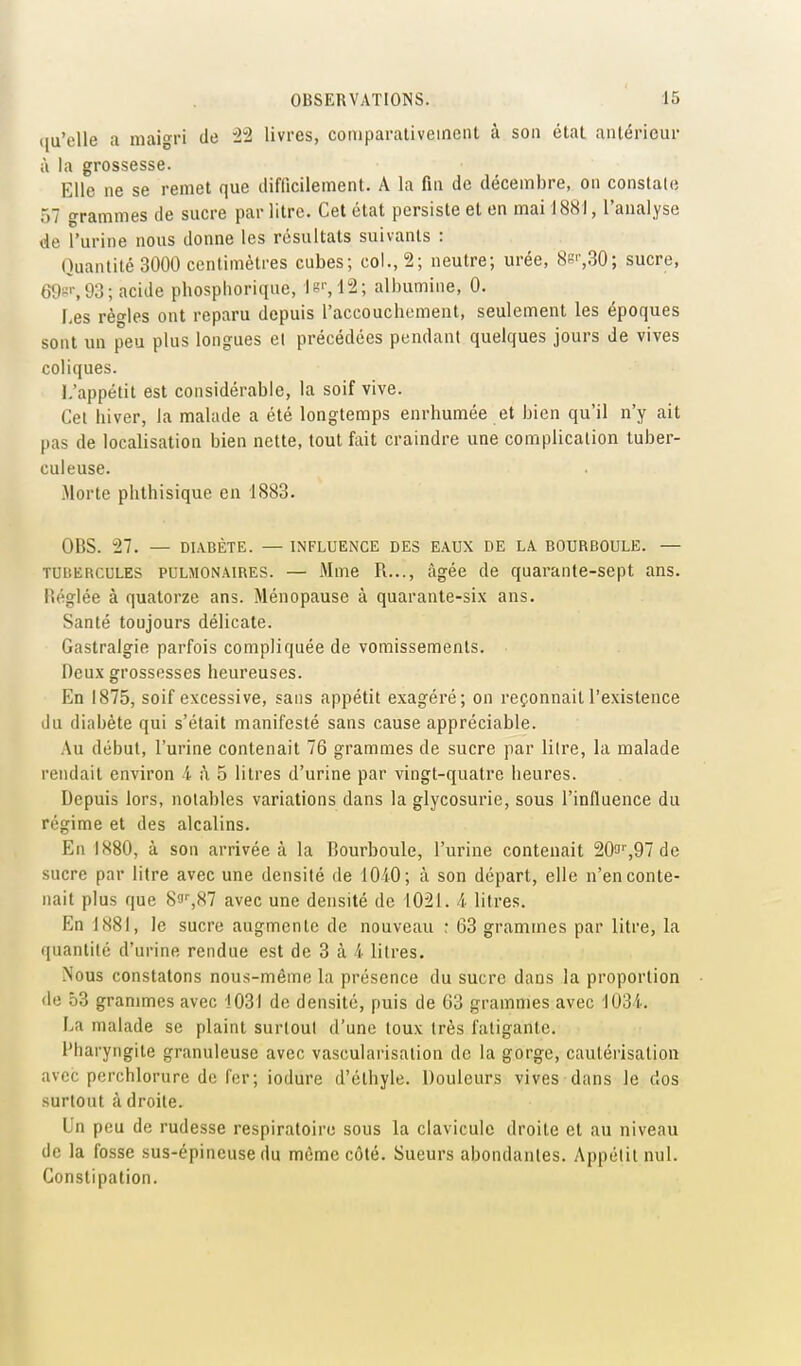 ((u'clle a maigri de '22 livres, comparativeineiU ù son état antérieur à la grossesse. Elle ne se remet que difficilement. A la fin de décembre, on constate 57 grammes de sucre par litre. Cet état persiste et en mai 1881, l'analyse de l'urine nous donne les résultats suivants : Quantité 3000 centimètres cubes; col., 2; neutre; urée, 8s'',30; sucre, 69s'', 93; acide pbosphorique, Jg'-,12; albumine, 0. Les règles ont reparu depuis l'accouchement, seulement les époques sont un peu plus longues et précédées pendant quelques jours de vives coliques. L'appétit est considérable, la soif vive. Cet hiver, la malade a été longtemps enrhumée et bien qu'il n'y ait pas de localisation bien nette, tout fait craindre une complication tuber- culeuse. Morte phthisique en 1883. OBS. 27. — DIABÈTE. — INFLUENCE DES EAUX DE LA BOURBOULE. — TUBERCULES PULMONAIRES. — Mme R..., âgée de quarante-sept ans. Héglée à quatorze ans. Ménopause à quarante-six ans. Santé toujours délicate. Gastralgie parfois compliquée de vomissements. Deux grossesses heureuses. En 1875, soif excessive, sans appétit exagéré; on reçonnait l'existence du diabète qui s'était manifesté sans cause appréciable. Au début, l'urine contenait 76 grammes de sucre par lilre, la malade rendait environ 4 à 5 litres d'urine par vingt-quatre heures. Depuis lors, notables variations dans la glycosurie, sous l'influence du régime et des alcalins. En 1880, à son arrivée à la Bourboule, l'urine contenait 20'J'',97 de sucre par litre avec une densité de 1040; à son départ, elle n'en conte- nait plus que Sfli'jS? avec une densité de 1021. 4 litres. En 1881, le sucre augmente de nouveau ; 63 grammes par litre, la quantité d'urine rendue est de 3 à 4 litres. Nous constatons nous-même la présence du sucre dans la proportion de 53 grammes avec 1031 de densité, puis de 63 grammes avec 1034. La malade se plaint surtout d'une toux très fatigante. l'haryngite granuleuse avec vascularisalion de la gorge, cautérisation avec perchlorure de for; iodure d'éthyle. Douleurs vives dans le dos surtout à droite. Un peu de rudesse respiratoire sous la clavicule droite et au niveau de la fosse sus-épineuse du même côté. Sueurs abondantes. Appétit nul. Constipation.