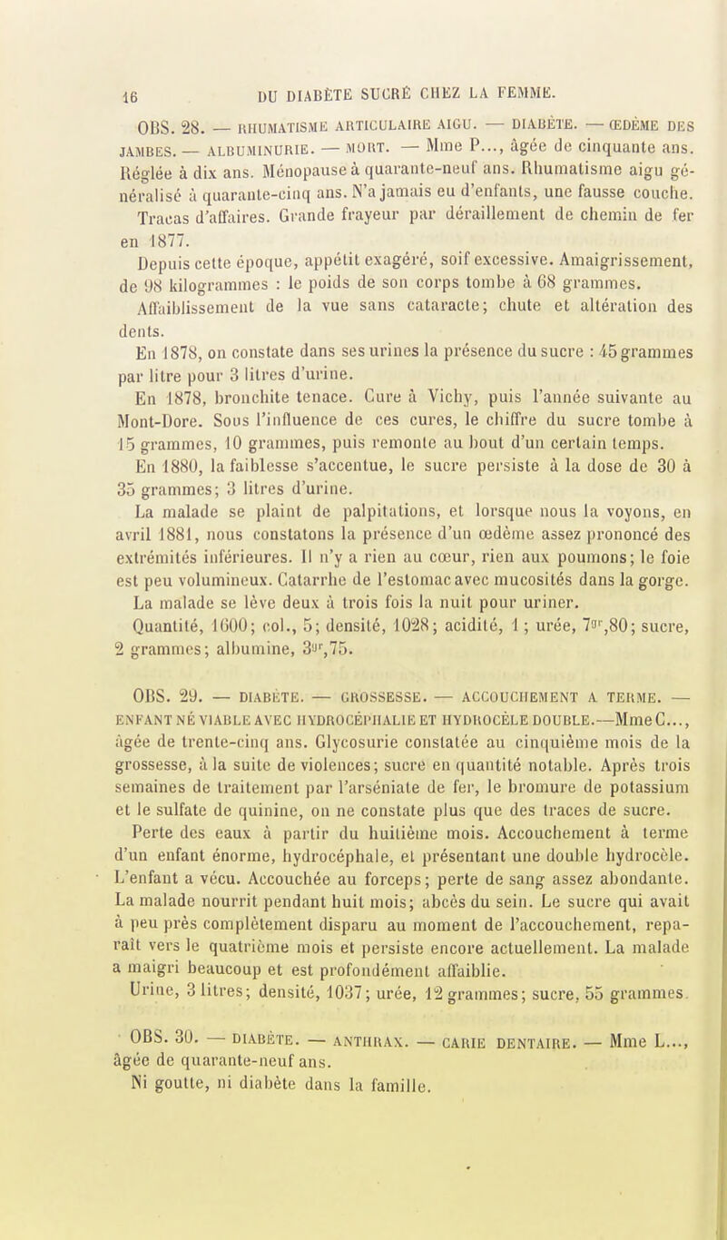 OBS. 28. — RHUMATISME ARTICULAIRE AIGU. — DIAUÈTE. — ŒDÈME DES JAMBES. — ALBUMINURIE. — MORT. — Mme P..., âgée de cinquante ans. Réglée à dix ans. Ménopause à quarante-neuf ans. Rhumatisme aigu gé- néralisé à quarante-cinq ans. N'a jamais eu d'enfants, une fausse couche. Tracas d'affaires. Grande frayeur par déraillement de chemin de fer en 1877. Depuis cette époque, appétit exagéré, soif excessive. Amaigrissement, de 98 kilogrammes : le poids de son corps tombe à 68 grammes. Affaiblissement de la vue sans cataracte; chute et altération des dents. En 1878, on constate dans ses urines la présence du sucre : 45 grammes par litre pour 3 litres d'urine. En 1878, bronchite tenace. Cure à Vichy, puis l'année suivante au Mont-Dore. Sous l'influence de ces cures, le chiffre du sucre tombe à 15 grammes, 10 grammes, puis remonte au bout d'un certain temps. En 1880, la faiblesse s'accentue, le sucre persiste à la dose de 30 à 35 grammes; 3 litres d'urine. La malade se plaint de palpitations, et lorsque nous la voyons, en avril 1881, nous constatons la présence d'un œdème assez prononcé des extrémités inférieures. Il n'y a rien au cœur, rien aux poumons; le foie est peu volumineux. Catarrhe de l'estomac avec mucosités dans la gorge. La malade se lève deux à trois fois la nuit pour uriner. Quantité, IGOO; col., 5; densité, 10!28; acidité, 1 ; urée, 7!''',80; sucre, 2 grammes; albumine, 3'J',75. OBS. 29. — DIABÈTE. — GROSSESSE. — ACCOUCHEMENT A TERME. — ENFANT NÉ VIABLE AVEC HYDROCÉPHALIE ET HYDROCÈLE DOUBLE.—MmeC..., âgée de trente-cinq ans. Glycosurie constatée au cinquième mois de la grossesse, à la suite de violences; sucre en quantité notable. Après trois semaines de traitement par l'arséniate de fer, le bromure de potassium et le sulfate de quinine, on ne constate plus que des traces de sucre. Perte des eaux à partir du huitième mois. Accouchement à terme d'un enfant énorme, hydrocéphale, et présentant une double hydrocèle. L'enfant a vécu. Accouchée au forceps; perte de sang assez abondante. La malade nourrit pendant huit mois; abcès du sein. Le sucre qui avait à peu près complètement disparu au moment de l'accouchement, repa- raît vers le quatrième mois et persiste encore actuellement. La malade a maigri beaucoup et est profondément affaiblie. Urine, 3 litres; densité, 1037; urée, 12 grammes; sucre, 55 grammes. OBS. 30. — DIABÈTE. — ANTHRAX. — CARIE DENTAIRE. — Mme L..., âgée de quarante-neuf ans. Ni goutte, ni diabète dans la famille.