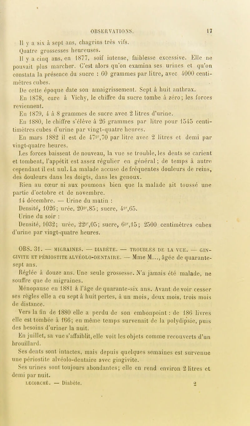 Il y a six à sept ans, chagrins très vifs. Quatre grossesses lieureuses. Il y a cinq ans, en 1877, soif intense, faiblesse excessive. F]llc ne pouvait plus marcher. C'est alors qu'on examina ses urines et qu'on constata la présence du sucre : 60 grammes par litre, avec iOOO centi- mètres cubes. Ile cette époque date son amaigrissement. Sept à huit anthrax. En 1878, cure à Vichy, le chiffre du sucre tombe à zéro; les forces reviennent. En 1879, i à 8 grammes de sucre avec 2 litres d'urine. En 1880, le chiffre s'élève à 26 grammes par litre pour 1545 cenli- timèlres cubes d'urine par vingt-quatre heures. En mars 1882 il est de il^'',10 par litre avec 2 litres et demi par vingt-quatre heures. Les forces baissent de nouveau, la vue se trouble, les dents se carient et tombent, l'appétit est assez régulier en général; de temps à autro cependant il est nul. La malade accuse de fréquentes douleurs de reins, des douleurs dans les doigts, dans les genoux. Rien au cœur ni aux poumons bien que la malade ait toussé une partie d'octobre et de novembre. 14 décembre. — Urine du matin : Densité, 1026; urée, 20!J'-,85; sucre, 4fi'-,65. Urine du soir : Densité, 1032; urée, 223'',05; sucre, 6'J'VJ5; 2500 centimètres cubes d'urine par vingt-quatre heures. OBS. 31. — MIGRAINES, — DIABÈTE. — TROUBLES DE LA VUE. — GIN- GIVITE ET PÉRIOSTITE ALVÉOLO-DENTAIRE. — Mme M..., âgée de quarante- sept ans. Réglée à douze ans. Une seule grossesse. iN'a jamais été malade, ne souffre que de migraines. Ménopause en 1881 à l'âge de quarante-six ans. Avant devoir cesser ses règles elle a eu sept à huit pertes, à un mois, deux mois, trois mois de distance. Vers la fin de 1880 elle a perdu de son embonpoint : de 186 livres elle est tombée à l'66; en même tcm|)s survenait de la polydip'sic, puis des besoins d'uriner la nuit. En juillet, sa vue s'affaiblit, elle voit les objets comme recouverts d'un brouillard. Ses dents sont intactes, mais depuis quelques semaines est survenue une périostite alvéolo-dentaire avec gingivite. Ses urines sont toujours abondantes; elle en rend environ 2 litres et demi par nuit. LECORciiÉ. — Diabète. 2