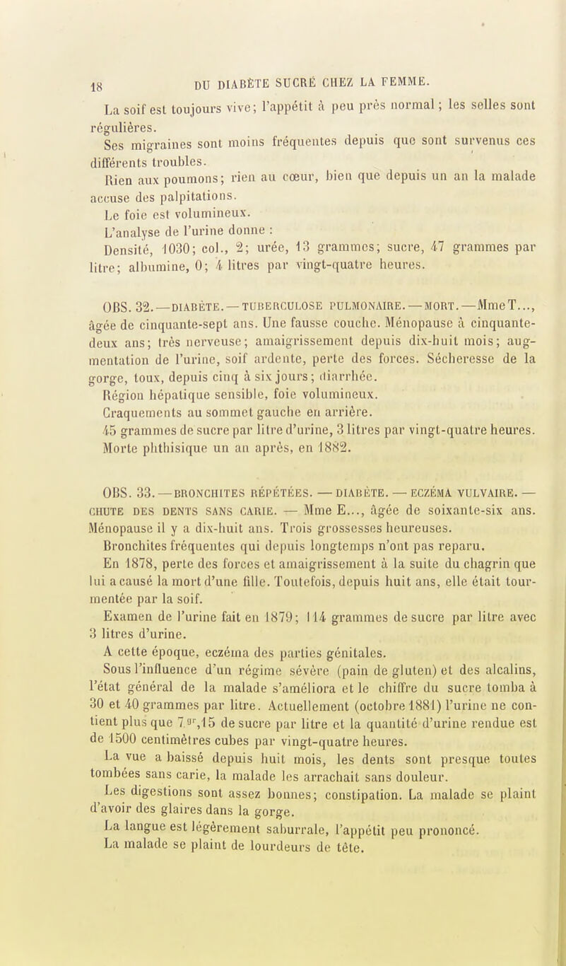 La soif est toujours vive; l'appétit à peu près normal ; les selles sont régulières. Ses migraines sont moins fréquentes depuis que sont survenus ces différents troubles. Rien aux pounions; rien au cœur, bien que depuis un an la malade accuse des palpitations. Le foie est volumineux. L'analyse de l'urine donne : Densité, 1030; coi., 2; urée, 13 grammes; sucre, 47 grammes par litre; albumine, 0; 4 litres par vingt-quatre heures. OBS. 32. — DIABÈTE. — TUBERCULOSE PULMONAIRE. — MORT. —Mme T..., âgée de cinquante-sept ans. Une fausse couche. Ménopause à cinquante- deux ans; Irès nerveuse; amaigrissement depuis dix-huit mois; aug- mentation de l'urine, soif ardente, perte des forces. Sécheresse de la gorge, toux, depuis cinq à six jours; diarrliéo. Région hépatique sensible, foie volumineux. Craquements au sommet gauche en arrière. 45 grammes de sucre par litre d'urine, 3 litres par vingt-quatre heures. Morte phthisique un an après, en 1882. OBS. 33. —BRONCHITES RÉPÉTÉES. — DIABÈTE. — ECZÉMA VULVAIRE. — CHUTE DES DENTS SANS CARIE. — MmeE..., âgée de soixante-six ans. Ménopause il y a dix-huit ans. Trois grossesses heureuses. Bronchites fréquentes qui depuis longtemps n'ont pas reparu. En 1878, perle des forces et amaigrissement à la suite du chagrin que lui a causé la mort d'une fille. Toutefois, depuis huit ans, elle était tour- mentée par la soif. Examen de l'urine fait en 1879; 114 grammes de sucre par litre avec 3 litres d'urine. A cette époque, eczéma des parties génitales. Sous l'influence d'un régime sévère (pain de gluten) et des alcalins, l'état général de la malade s'améliora et le chiffre du sucre tomba à 30 et 40 grammes par litre. Actuellement (octobre 1881) l'urine ne con- tient plus que I'J'',15 de sucre par litre et la quantité d'urine rendue est de 1500 centimètres cubes par vingt-quatre heures. La vue a baissé depuis huit mois, les dents sont presque toutes tombées sans carie, la malade les arrachait sans douleur. Les digestions sont assez bonnes; constipation. La malade se plaint d'avoir des glaires dans la gorge. La langue est légèrement saburrale, l'appétit peu prononcé. La malade se plaint de lourdeurs de tète.