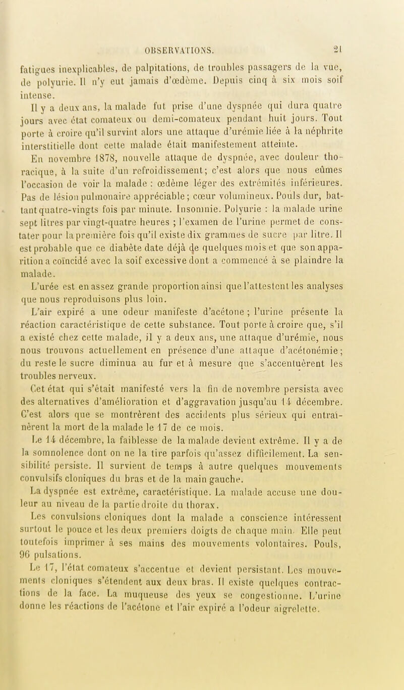 fatigues inexplicables, de palpitations, de troubles passagers de la vue, de polyurie. Il n'y eut jamais d'œdèmc. Depuis cinq à six mois soif intense. Il y a deux ans, la malade fut prise d'une dyspnée qui dura quatre jours avec état comateux ou demi-comateux pendant huit jours. Tout porte à croire qu'il survint alors une attaque d'urémie liée à la néphrite interstitielle dont celte malade était manifestement atteinte. En novembre 1878, nouvelle attaque de dyspnée, avec douleur tho- racique, à la suite d'un refroidissement; c'est alors que nous eûmes l'occasion de voir la malade : œdème léger des extrémilés inférieures. Pas de lésion pulmonaire appréciable; cœur volumineux. Pouls dur, bat- tant quatre-vingts fois par minute. Insomnie. Polyurie : la malade urine sept litres par vingt-quatre heures ; l'examen de l'urine permet de cons- tater pour hi première fois qu'il existe dix grammes de sucre par litre. Il est probable que ce diabète date déjà cje quelques mois et que son appa- rition a coïncidé avec la soif excessive dont a commencé à se plaindre la malade. L'urée est en assez grande proportion ainsi que l'alteslcnl les analyses que nous reproduisons plus loin. L'air expiré a une odeur manifeste d'acétone ; l'urine présente la réaction caractéi'islique de cette substance. Tout perle à croire que, s'il a existé chez cette malade, il y a deux ans, une attaque d'urémie, nous nous trouvons actuellement en présence d'une attaque d'acétonémie ; du reste le sucre diminua au fur et à mesure que s'accentuèrent les troubles nerveux. Cet état qui s'était manifesté vers la fin de novembre persista avec des alternatives d'amélioration et d'aggravation jusqu'au l i décembre. C'est alors que se montrèrent des accidents plus sérieux qui entraî- nèrent la mort delà malade le 17 de ce mois. Le il décembre, la faiblesse de la malade devient extrême. Il y a de la somnolence dont on ne la tire parfois qu'assez difficilement. La sen- sibilité persiste. 11 survient de temps à autre quelques mouvements convulsifs cloniques du bras et de la main gauche. La dyspnée est extrême, caractéristique. La malade accuse une dou- leur au niveau de la partie droite du thorax. Les convulsions cloniques dont la malade a conscience intéressent surtout le pouce et les deux premiers doigts de chaque main. Elle peut toutefois imprimer à ses mains des mouvements volontaires. Pouls, 96 pulsations. Le 17, l'état comateux s'accentue et devient persistant. Les mouvc- menls cloniques s'étendent aux deux bras. Il existe quelques contrac- tions de la face. La muqueuse d(!s yeux se congestionne. L'urine donne les réactions de l'acétone et l'air expiré a l'odeur aigrelette.