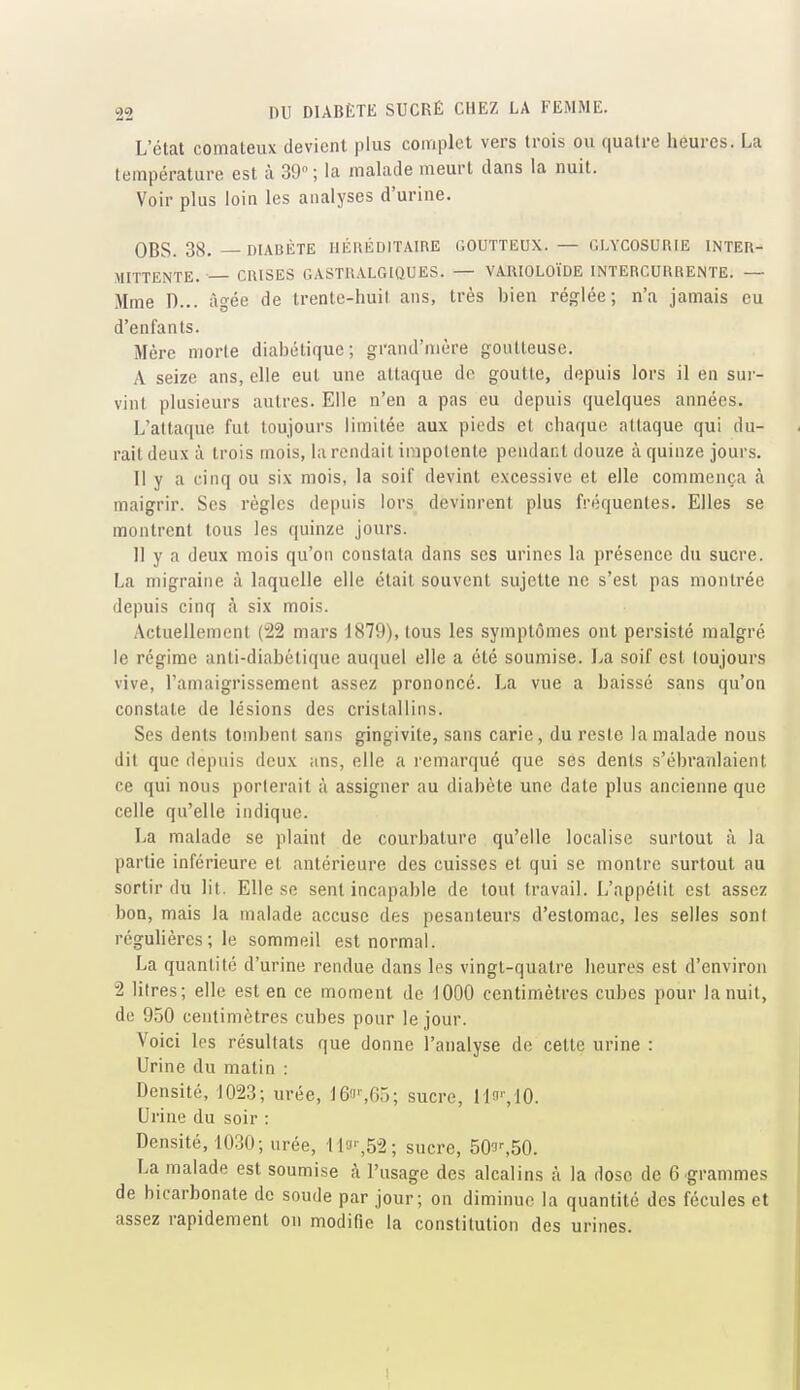 L'état comateux devient plus complet vers trois ou quatre heures. La température est à 39; la malade meurt dans la nuit. Voir plus loin les analyses d'urine. OBS. 38. — DIABÈTE HÉIIÉDITAIRE GOUTTEUX. — GLYCOSURIE INTER- MITTENTE. ■ CRISES GASTRALGIQUES. — VARIOLOÏDE INTERCURRENTE. — Mme n... âgée de trente-huit ans, très bien réglée; n'a jamais eu d'enfants. Mère morte diabétique; grand'nière goutteuse. A seize ans, elle eut une attaque de goutte, depuis lors il en sur- vint plusieurs autres. Elle n'en a pas eu depuis quelques années. L'attaque fut toujours limitée aux pieds et chaque attaque qui du- rait deux à trois mois, la rendait impotente pendant douze à quinze jours. Il y a cinq ou six mois, la soif devint excessive et elle commença à. maigrir. Ses règles depuis lors devinrent plus fréquentes. Elles se montrent tous les quinze jours. 11 y a deux mois qu'on constata dans ses urines la présence du sucre. La migraine à laquelle elle était souvent sujette ne s'est pas montrée depuis cinq à six mois. Actuellement (22 mars 1879), tous les symptômes ont persisté malgré le régime anti-diabétique auquel elle a été soumise. La soif est toujours vive, ramaigrissement assez prononcé. La vue a baissé sans qu'on constate de lésions des cristallins. Ses dents tombent sans gingivite, sans carie , du reste la malade nous dit que depuis deux ans, elle a remarqué que ses dents s'ébranlaient ce qui nous porterait à assigner au diabète une date plus ancienne que celle qu'elle indique. La malade se plaint de courbature qu'elle localise surtout à la partie inférieure et antérieure des cuisses et qui se montre surtout au sortir du lit. Elle se sent incapable de tout travail. L'appétit est assez bon, mais la malade accuse des pesanteurs d'estomac, les selles sont régulières; le sommeil est normal. La quantité d'urine rendue dans les vingt-quatre heures est d'environ 2 litres; elle est en ce moment de 1000 centimètres cubes pour la nuit, de 950 centimètres cubes pour le jour. Voici les résultats que donne l'analyse de cette urine : Urine du matin : Densité, 1023; urée, 16!i'-,65; sucre, lln'/lO. Urine du soir : Densité, 1030; urée, llu'-,52; sucre, 503%50. La malade est soumise h l'usage des alcalins à la dose de 6 grammes de bicarbonate de soude par jour; on diminue la quantité des fécules et assez rapidement on modifie la constitution des urines.