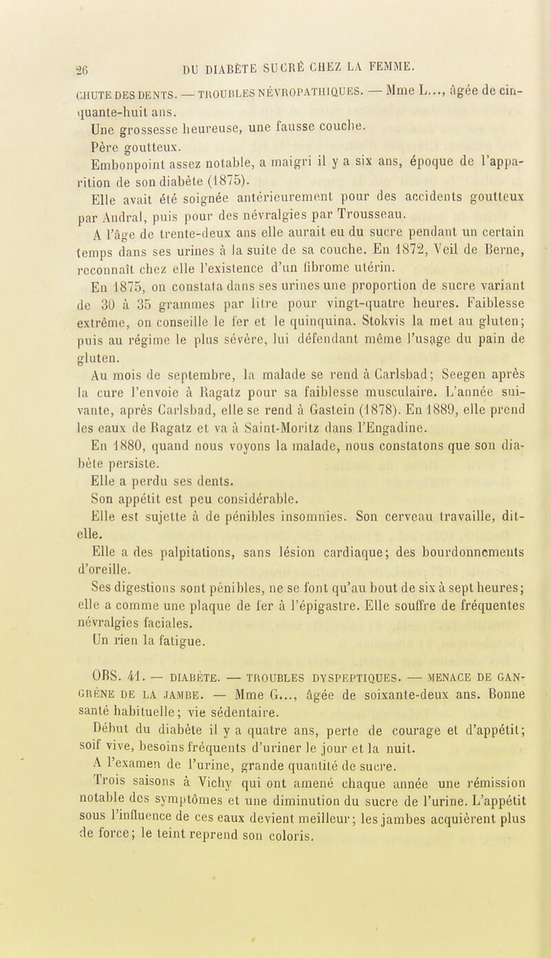 CHUTE DES DENTS. — THOUBLES NÉVROPATHIQUES. — Mme L..., âgée de cin- quante-huil ans. Une grossesse heureuse, une fausse couche. Père goutteux. Embonpoint assez notable, a maigri il y a six ans, époque de l'appa- rition de son diabète (1875). Elle avait été soignée antérieurement pour des accidents goutteux par Andral, puis pour des névralgies par Trousseau. A l'âge de trente-deux ans elle aurait eu du sucre pendant un certain temps dans ses urines à la suite de sa couche. En 1S72, Veil de Berne, reconnaît chez elle l'existence d'un fibrome utérin. En 1875, on constata dans ses urines une proportion de sucre variant de 30 à 35 grammes par litre pour vingt-quatre heures. Faiblesse extrême, on conseille le fer et le quinquina. Stokvis la met au gluten; puis au régime le plus sévère, lui défendant même l'usage du pain de gluten. Au mois de septembre, la malade se rend à Carlsbad; Seegen après la cure l'envoie à Ragalz pour sa faiblesse musculaire. L'année sui- vante, après Carlsbad, elle se rend à Gastein (1878). En 1889, elle prend les eaux de Ragatz et va à Saint-Moritz dans l'Engadine. En 1880, quand nous voyons la malade, nous constatons que son dia- bète persiste. Elle a perdu ses dents. Son appétit est peu considérable. Elle est sujette à de pénibles insomnies. Son cerveau travaille, dit- elle. Elle a des palpitations, sans lésion cardiaque; des bourdonnements d'oreille. Ses digestions sont pénibles, ne se font qu'au bout de six à sept heures; elle a comme une plaque de 1er à l'épigaslre. Elle souffre de fréquentes névralgies faciales. Un rien la fatigue. OBS. 41. — DIABÈTE. — TROUBLES DYSPEPTIQUES. — MENACE DE GAN- GnÈNE DE LA .lAMBE. — Mme G..., âgée de soixante-deux ans. Bonne santé habituelle; vie sédentaire. Début du diabète il y a quatre ans, perte de courage et d'appétit; soif vive, besoins fréquents d'uriner le jour et la nuit. A l'examen de l'urine, grande quantité de sucre. Trois saisons à Vichy qui ont amené chaque année une rémission notable des symptômes et une diminution du sucre de l'urine. L'appétit sous l'influence de ces eaux devient meilleur; les jambes acquièrent plus de force; le teint reprend son coloris.