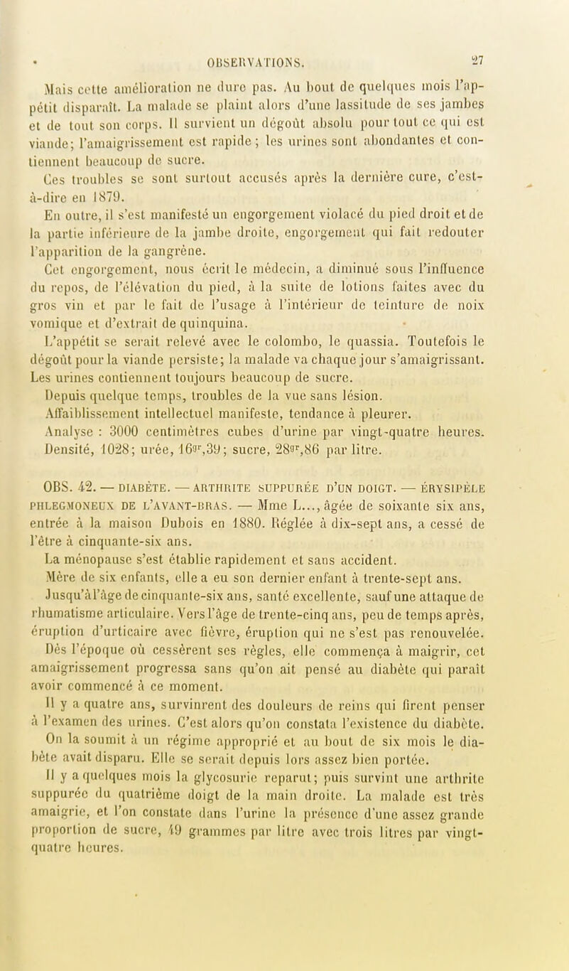 Mais cette amélioralion ne dure pas. Au bout de quelques mois l'ap- pétit disparaît. La malade se plaint alors d'une lassitude de ses jambes et de tout sou corps. 11 survient un dégoût absolu pour tout ce qui est viande; ramaigrissement est rapide; les urines sont abondantes et con- tiennent beaucoup de sucre. Ces troubles se sont surtout accusés après la dernière cure, c'est- à-dire en 1879. En outre, il s'est manifesté un engorgement violacé du pied droit et de la partie inférieure de la jambe droite, engorgement qui fait redouter l'apparition de la gangrène. Cet engorgement, nous écrit le médecin, a diminué sous l'influence du repos, de l'élévation du pied, à la suite de lotions faites avec du gros vin et par le fait de l'usage à l'intérieur de teinture de noix vomique et d'extrait de quinquina. L'appétit se serait relevé avec le colombe, le quassia. Toutefois le dégoût pour la viande persiste; la malade va chaque jour s'amaigrissant. Les urines contiennent toujours beaucoup de sucre. Depuis quelque temps, troubles de la vue sans lésion. /Vffaiblissement intellectuel manifeste, tendance à pleurer. Analyse : 3000 centimètres cubes d'urine par vingt-quatre heures. Densité, 10:28; urée, 16!^^3y; sucre, 28o'',86 par litre. OBS. 4-2. — DIABÈTE. —ARTHRITE SUPPURÉE D'UN DOIGT. — ÉRYSIPÈLE PHLEGMONEUX DE l'avant-bras. — Mme L...,âgée de soixante six ans, entrée à la maison Dubois en 1880. Réglée à di.\-sept ans, a cessé de l'être à cinquante-six ans. La ménopause s'est établie rapidement et sans accident. Mère de six enfants, elle a eu son dernier enfant à trente-sept ans. Jusqu'àl'àge de cinquante-six ans, santé excellente, sauf une attaque de rhumatisme articulaire. Vers l'âge de trente-cinq ans, peu de temps après, éruption d'urticaire avec fièvre, éruption qui ne s'est pas renouvelée. Dès l'époque où cessèrent ses règles, elle commença à maigrir, cet amaigrissement progressa sans qu'on ait pensé au diabète qui paraît avoir commencé à ce moment. II y a quatre ans, survinrent des douleurs de reins qui firent penser à l'examen des urines. C'est alors qu'on constata l'existence du diabète. On la soumit à un régime approprié et au bout de six mois le dia- bète avait disparu. Elle se serait depuis lors assez bien portée. Il y a quelques mois la glycosurie reparut; puis survint une arthrite suppurée du quatrième doigt de la main droite. La malade est très amaigrie, et l'on constate dans l'urine la présence d'une assez grande proportion de sucre, i9 grammes par litre avec trois litres par vingt- quatre heures.