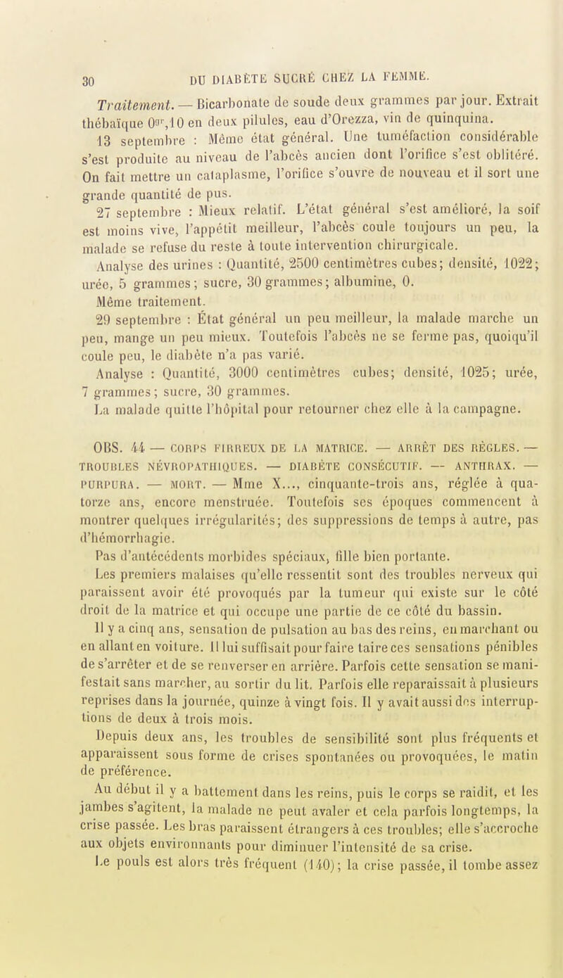 Traitement.—-Bkavhomle de soude deux grammes par jour. Extrait thébaïque 0'J'-,10 en deux pilules, eau d'Orezza, vin de quinquina. 13 septembre : Mémo état général. Une tuméfaclion considérable s'est produite au niveau de l'abcès ancien dont l'orifice s'est oblitéré. On fait mettre un cataplasme, l'orifice s'ouvre do nouveau et il sort une grande quantité de pus. 27 septembre : Mieux relatif. L'état général s'est amélioré, la soif est moins vive, l'appctit meilleur, l'abcès coule toujours un peu, la malade se refuse du reste à toute intervention chirurgicale. Analyse des urines : Quantité, 2500 centimètres cubes; densité, 1022; urée, 5 grammes; sucre, 30grammes; albumine, 0. Même traitement. 29 septembre : État général un peu meilleur, la malade marche un peu, mange un peu mieux. Toutefois l'abcès ne se ferme pas, quoiqu'il coule peu, le diabète n'a pas varié. Analyse : Quantité, 3000 centimètres cubes; densité, 1025; urée, 7 grammes; sucre, 30 grammes. La malade quitte riiôjiital pour retourner chez elle à la campagne. OBS. 44 — CORPS l-'IRREUX DE LA MATRICE. — ARRÊT DES RÈGLES.— TROUBLES NÉVROl'ATIIlUUES. — DIABÈTE CONSÉCUTIF. — ANTHRAX. — l'URi'URA. — MORT. — Mme X..., cinquante-trois ans, réglée à qua- torze ans, encore menstruée. Toutefois ses époques commencent à montrer quel(|ues irrégularités; des suppressions de temps à autre, pas d'iiémorrliagic. Pas d'antécédents morbides spéciaux, fîlle bien portante. Les premiers malaises qu'elle ressentit sont des troubles nerveux qui paraissent avoir été provoqués par la tumeur qui existe sur le côté droit do la matrice et qui occupe une partie de ce côté du bassin. 11 y a cinq ans, sensation de pulsation au bas des reins, eu marchant ou enallanten voilure. Il lui suffisait pour faire taire ces sensations pénibles de s'arrêter et de se renverser en arrière. Parfois cette sensation se mani- festait sans marcher, au sortir du lit. Parfois elle reparaissait à plusieurs reprises dans la journée, quinze à vingt fois. Il y avait aussi des interrup- tions de deux à trois mois. Depuis deux ans, les troubles de sensibilité sont plus fréquents et apparaissent sous forme de crises spontanées ou provoquées, le malin de préférence. Au début il y a battement dans les reins, puis le corps se raidit, et les jambes s'agitent, la malade ne peut avaler et cela parfois longtemps, la crise passée. Les bras paraissent étrangers à ces troubles; elle s'accroche aux objets environnants pour diminuer l'intensité do sa crise. Le pouls est alors très fréquent (140); la crise passée, il tombe assez