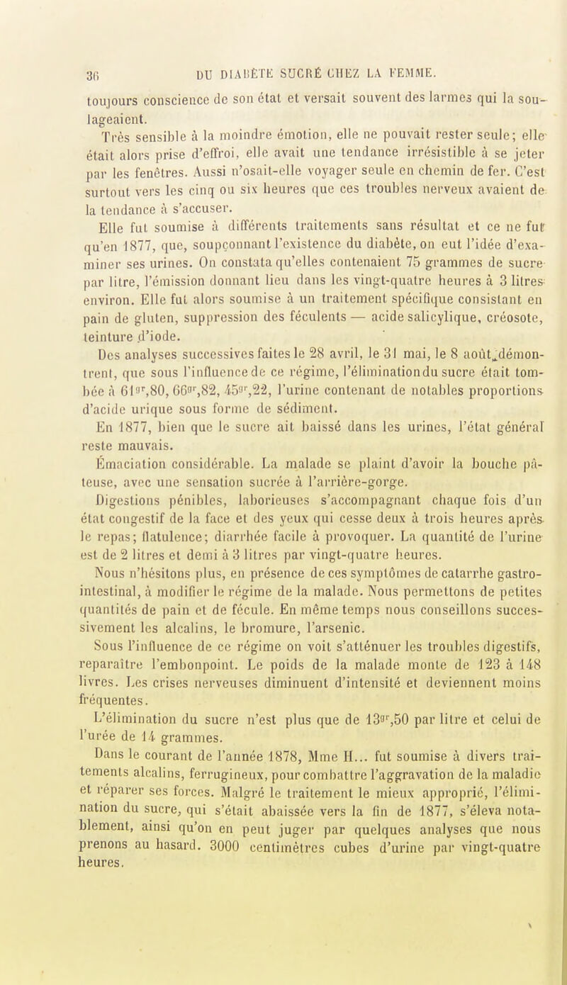 toujours conscience de son état et versait souvent des larmes qui la sou- lageaient. Très sensible à la moindre émotion, elle ne pouvait rester seule; elle était alors prise d'effroi, elle avait une tendance irrésistible à se jeter par les fenêtres. Aussi n'osait-elle voyager seule en chemin de fer. C'est surtout vers les cinq ou six heures que ces troubles nerveux avaient de la tendance à s'accuser. Elle fut soumise à différents traitements sans résultat et ce ne fut qu'en -1877, que, soupçonnant l'existence du diabète, on eut l'idée d'exa- miner ses urines. On constata qu'elles contenaient 75 grammes de sucre par litre, l'émission donnant lieu dans les vingt-quatre heures à 3 litres environ. Elle fut alors soumise à un traitement spécifique consistant en pain de gluten, suppression des féculents— acide salicylique, créosote, teinture d'iode. Des analyses successives faites le 28 avril, le 31 mai, le 8 aoùt^démon- trenl, que sous l'influence de ce régime, l'éliminationdu sucre était tom- bée à 61'J^80, eeasSS, /i.5'J',22, l'urine contenant de notables proportions d'acide urique sous forme de sédiment. En 1877, bien que le sacre ait baissé dans les urines, l'état général reste mauvais. Emaciation considérable. La malade se plaint d'avoir la bouche pâ- teuse, avec une sensation sucrée à l'ai'rière-gorge. Digestions pénibles, laborieuses s'accompagnant chaque fois d'un état congestif de la face et des yeux qui cesse deux à trois heures après le repas; flatulence; diarrhée facile à provoquer. La quantité de l'urine est de 2 litres et demi à 3 litres par vingt-quatre heures. Nous n'hésitons plus, en présence de ces symptômes de catarrhe gastro- intestinal, à modifier le régime de la malade. Nous permettons de petites quantités de pain et de fécule. En même temps nous conseillons succes- sivement les alcalins, le bromure, l'arsenic. Sous l'influence de ce régime on voit s'atténuer les troubles digestifs, reparaître l'embonpoint. Le poids de la malade monte de 123 à 14-8 livres. Les crises nerveuses diminuent d'intensité et deviennent moins fréquentes. L'élimination du sucre n'est plus que de 133'',50 par litre et celui de l'urée de 14. grammes. Dans le courant de l'année 1878, Mme H... fut soumise à divers trai- tements alcalins, ferrugineux, pour combattre l'aggravation de la maladie et réparer ses forces. Malgré le traitement le mieux approprié, l'élimi- nation du sucre, qui s'était abaissée vers la fin de 1877, s'éleva nota- blement, ainsi qu'on en peut juger par quelques analyses que nous prenons au hasard. 3000 centimètres cubes d'urine par vingt-quatre heures.