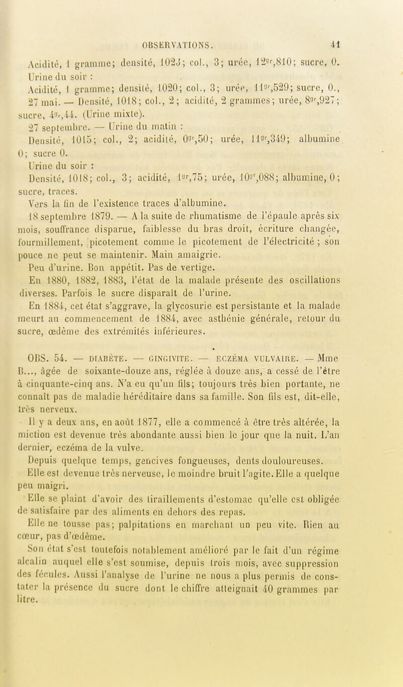 Acidilé, 1 gramme; densité, 102J; col., 3; urée, l'2'-,810; sucre, 0. Urine du soir : Acidité, I gramme; densilé, 1020; col., 3; urée, li'JsS^'J; sucre, 0., 27 mai. — Densité, 1018; col., 2; acidité, 2 grammes; urée, 8i-,927; sucre, i'}r,U. (Urine mixte). ■27 septembre. — Urine du matin : Densité, 1015; col., 2; acidilé, Oa^SO; urée, 1H)%349; albumine 0; sucre 0. Urine du soir : Densité, 1018; col., 3; acidité, l'Jf,75; urée, lOf',088; albumine, 0 ; sucre, traces. Vers la fin de l'existence traces d'albumine. 18 septembre 1879. — A la suite de rhumatisme de l'épaule après six mois, souffrance disparue, faiblesse du bras droit, écriture changée, l'ourmillemeut, picotement comme le picotement de l'électricité ; son pouce ne peut se maintenir. Main amaigrie. Peu d'urine. Bon appétit. Pas de vertige. En 1880, 1882, 1883, l'état de la malade présente des oscillations diverses. Parfois le sucre disparaît de l'urine. En 1884, cet état s'aggrave, la glycosurie est persistante et la malade meurt au commencement de 1884, avec asthénie générale, retour du sucre, œdème des extrémités inférieures. OBS. 54. — DIABÈTE. — GINGIVITE. — ECZÉMA VULVAIRE. — Mme B..., âgée de soixante-douze ans, réglée ù douze ans, a cessé de l'être à cinquante-cinq ans. N'a eu qu'un lils; toujours très bien portante, ne connaît pas de maladie héréditaire dans sa famille. Son fils est, dit-elle, très nerveux. 11 y a deux ans, en août 1877, elle a commencé à être très altérée, la miction est devenue très abondante aussi bien le jour que la nuit. L'an dernier, eczéma de la vulve. Depuis quelque temps, gencives fongueuses, dents douloureuses. Elle est devenue très nerveuse, le moindre bruit l'agite.Elle a quelque peu maigri. Elle se plaint d'avoir des tiraillements d'estomac qu'elle est obligée de satisfaire par des aliments en dehors des repas. Elle ne tousse pas; palpitations en marcliani un peu vite. Rien au cœur, pas d'œdèrne. Son état s'est toutefois notablement amélioré par le fait d'un régime alcalin auquel elle s'est soumise, depuis trois mois, avec suppression des fécules. Aussi l'analyse de l'urine ne nous a plus permis de cons- tater la présence du sucre dont le chiffre atteignait 40 grammes par litre.