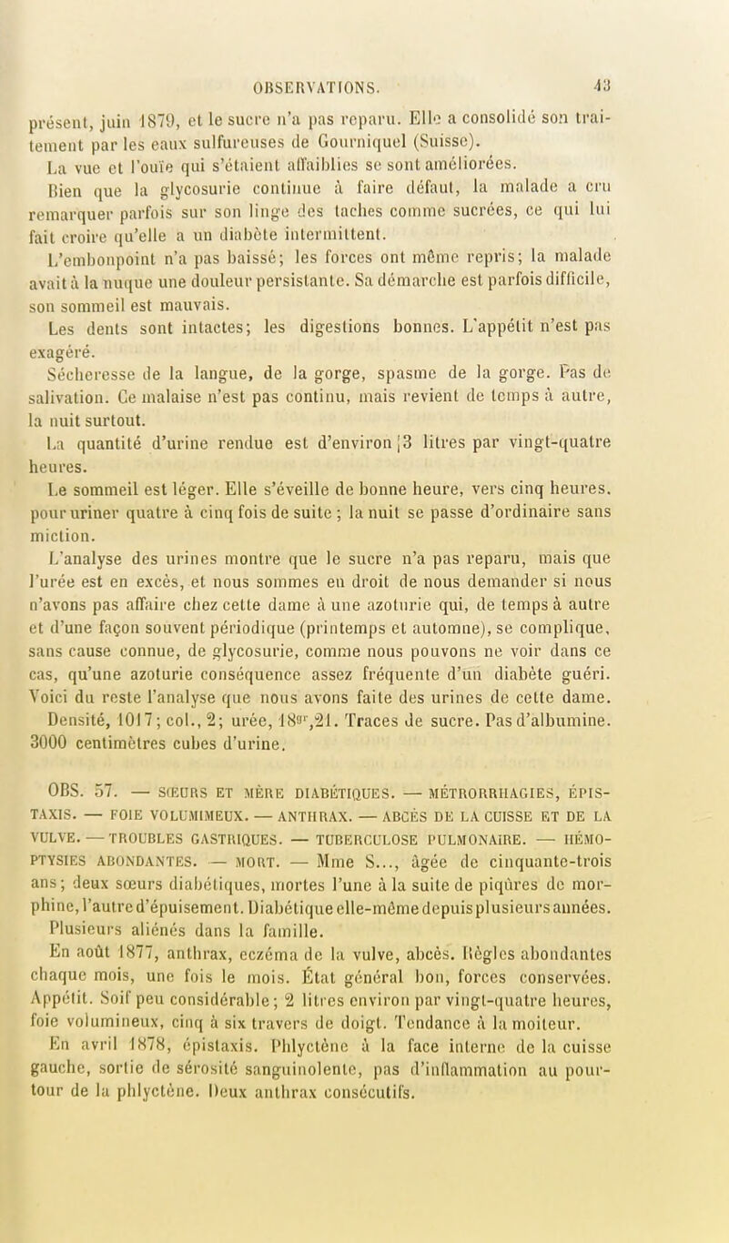 présent, juin 1879, et le sucre n'a pas reparu. Elle a consolidé son trai- tement par les eaux sulfureuses de Gonrniquel (Suisse). La vue et l'ouïe qui s'étaient aU'aiblies se sont améliorées. Rien que la glycosurie continue à l'aire défaut, la malade a cru remarquer parfois sur son linge des taches comme sucrées, ce ([ui lui fait croire qu'elle a im diabète intermittent. L'embonpoint n'a pas baissé; les forces ont môme repris; la malade avait à la nuque une douleur persistante. Sa démarche est parfois diflicile, son sommeil est mauvais. Les dents sont intactes; les digestions bonnes. L'appétit n'est pas exagéré. Sécheresse de la langue, de la gorge, spasme de la gorge. Pas de salivation. Ce malaise n'est pas continu, mais revient de temps à autre, la nuit surtout. La quantité d'urine rendue est d'environ [3 litres par vingt-quatre heures. Le sommeil est léger. Elle s'éveille de bonne heure, vers cinq heures, pour uriner quatre à cinq fois de suite ; la nuit se passe d'ordinaire sans miction. L'analyse des urines montre que le sucre n'a pas reparu, mais que l'urée est en excès, et nous sommes en droit de nous demander si nous n'avons pas affaire chez cette dame à une azotnrie qui, de temps à autre et d'une façon souvent périodique (printemps et automne), se complique, sans cause connue, de glycosurie, comme nous pouvons ne voir dans ce cas, qu'une azoturie conséquence assez fréquente d'un diabète guéri. Voici du reste l'analyse que nous avons faite des urines de celte dame. Densité, 1017; col., 2; urée, '183'',21. Traces de sucre. Pas d'albumine. 3000 centimètres cubes d'urine. OBS. 57. — SIEURS ET MÈRE DIABÉTIQUES. — MÉTRORRHAGIES, ÉPIS- TAXIS. — FOIE VOLUMIMEUX. — ANTHRAX. —ABCÈS DE LA CUISSE ET DE LA VULVE. — TROUBLES GASTRIQUES. — TUBERCULOSE PULMONAIRE. — IIÉMO- PTYSIES ABONDANTES. — MORT. — Mme S..., âgée de cinquante-trois ans ; deux sœurs diabétiques, mortes l'une à la suite de piqûres de mor- phine, l'autre d'épuisement. Diabétique clle-mômedepuisplusieurs années. Plusieurs aliénés dans la famille. En août 1877, anthrax, eczéma de la vulve, abcès, Itèglcs abondantes chaque mois, une fois le mois. État général bon, forces conservées. Appétit. Soif peu considérable ; 2 litres environ par vingt-quatre heures, foie volumineux, cinq à six travers de doigt. Tendance à la moiteur. En avril 1878, épistaxis. Phlyctènc à la face interne de la cuisse gauche, sortie de sérosité sanguinolente, pas d'inflammation au pour- tour de la phlyctcne. Deux anthrax consécutifs.