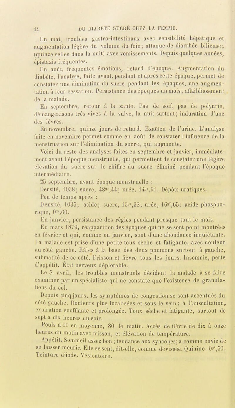 En niai, troubles gastro-intestinaux avec sensibilité hépatique et augmentation légère du volume du foie; attaque de diarrhée bilieuse; (quinze selles dans la nuit) avec vomissements. Depuis quelques années, épistaxis fréquentes. En août, fréquentes émotions, retard d'époque. Augmentation du diabète, l'analyse, faite avant, pendant et après celte époque, permet de constater une diminution du sucre pendant les époques, une augmen- tation à leur cessation. Persistance des époques un mois ; affaiblissement de la malade. En septembre, retour à la santé. Pas de soif, pas de polyurie, démangeaisons très vives à la vulve, la nuit surtout; induration d'une des lèvres. En novembre, quinze jours de retard. Examen de l'urine. L'analyse faite en novembre permet comme en août de constater l'influence de la menstruation sur l'élimination du sucre, qui augmente. Voici du reste des analyses faites en septembre et janvier, immédiate- ment avant l'époque menstruelle, qui permettent de constater une légèi-e élévation du sucre sur le chiffre du sucre éliminé pendant l'époque intermédiaire. 25 septembre, avant époque menstruelle : Densité, 1038; sucre, AS'->'',ii; urée, li'J',yi. Dépôts uratiques. Peu de temps après : Densité, 1035; acide; sucre, 13'''',32; urée, 16',65: acide phospho- riqnc, 0'J',(jO. En janvier, persistance des règles pendant presque tout le mois. En mars 1879, réapparition des époques qui ne se sont point montrées en février et qui, comme en janvier, sont d'une abondanc(! inquiétante. La malade est prise d'une petite toux sèche et fatigante, avec douleur au côté gauche. Râles à la base des deux poumons surtout à gauche, submatitè de ce côté. Frisson et fièvre tous les jours. Insomnie, perte d'appétit. État nerveux déplorable. Le 5 avril, les troubles menstruels décident la malade à se faire examiner par un spécialiste qui ne constate que l'existence de granula- tions du col. Depuis cinq jours, les symptômes de congestion se sont accentués du côté gauche. Douleurs plus localisées et sous le sein ; à l'auscultation, expiration souillante et prolongée. Toux sèche et fatigante, surtout de sept à dix heures du soir. Pouls à 90 en moyenne, 80 le matin. Accès de fièvre de dix à onze heures du matin avec frisson, et élévation de température. Appétit. Sommeil assez bon ; tendance aux syncopes; a comme envie de se laisser mourir. Elle se sent, dit-elle, comme dévissée. Quinine, O'J',50. Teinture d'iode. Vésicatoire,