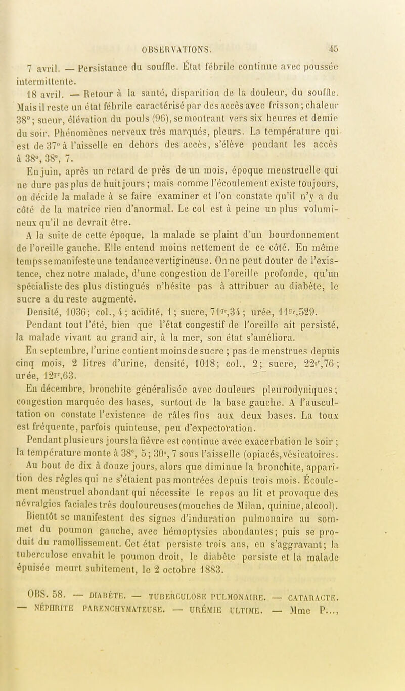 7 avril. Persistance du souffle. Étal fébrile continue avec poussée intermittente. 18 avril. — Retour à la santé, disparilion do la douleur, du souffle. Mais il reste un étal fébrile caractérisé par des accès avec frisson ; chaleur 38°; sueur, élévation du pouls (90), se montrant vers six heures et demie du soir. Phénomènes nerveux très marqués, pleurs. La température qui est de 37° à l'aisselie en dehors des accès, s'élève pendant les accès à 38, 38°, 7. En juin, après un retard de près de un mois, époque menstruelle qui ne dure paspius de huitjours; mais comme l'écoulement existe toujours, on décide la malade à se faire examiner et l'on constate qu'il n'y a du côté de la matrice rien d'anormal. Le col est à peine un plus volumi- neux qu'il ne devrait être. A la suite de cette époque, la malade se plaint d'un bourdonnement de l'oreille gauche. Elle entend moins nettement de ce côté. En même temps se manifeste une tendance vertigineuse. On ne peut douter de l'exis- tence, chez notre malade, d'une congestion de l'oreille profonde, qu'un spécialiste des plus distingués n'hésite pas à attribuer au diabète, le sucre a du reste augmenté. Densité, 1036; col., 4; acidité, 1; sucre, 7l3',3i ; urée, Uf'-.SSQ. Pendant tout l'été, bien que l'état congestif de l'oreille ait persisté, la malade vivant au grand air, à la mer, son état s'améliora. En septembre, l'urine contient moins de sucre ; pas de menstrues depuis cinq mois, 2 litres d'urine, densité, 1018; col., 2; sucre, 220'',76 ; urée, 123%63. En décembre, bronchite généralisée avec douleurs pleurodyniques ; congestion marquée des bases, surtout de la base gauche. A l'auscul- tation on constate l'existence de râles fins aux deux bases. La toux est fréquente, parfois quinteuse, peu d'expeclol'alion. Pendant plusieurs jours la fièvre est continue avec e.xacerbation le soir ; la température monte à 38°, .5; 30% 7 sous l'aisselle (opiacés,vésicatoires. Au bout de dix à douze jours, alors que diminue la bronchite, appari- tion des régies qui ne s'étaient pas montrées depuis trois mois. Écoule- ment menstruel abondant qui nécessite le repos au lit et provoque des névralgies faciales très douloureuses (mouches de Milan, quinine, alcool). Bientôt se manifestent des signes d'induration pulmonaire au som- met du poumon gauche, avec hémoptysies abondantes; puis se pro- duit du ramollissement. Cet état persiste trois ans, en s'aggravanl; la tuberculose envahit le poumon droil, le diabète persiste et la malade épuisée meurt subitement, le 2 octobre 1883. OP.S. 58. — DIARKTK. — TUBERCULOSE l'ULMONAinE. — — NÉPHRITE PARliNCIIYMATEUSE. — URÉMIE ULTIME. — CATARACTE. Mme P...,