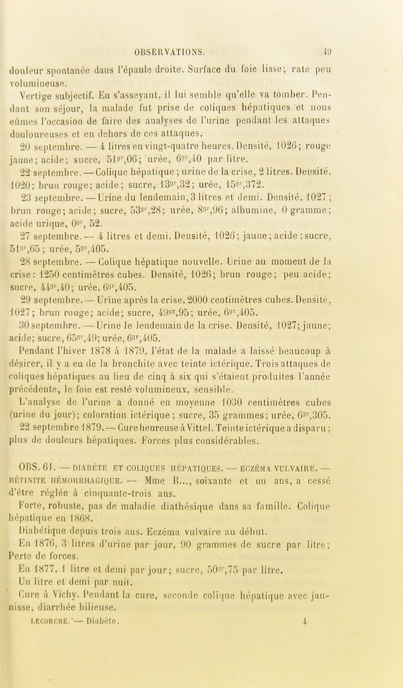 douleur sponlanée dans l'épaule droite. Surface du foie lisse; raie peu volumineuse. Vertige subjectif. En s'asseyant, il lui semble qu'elle va tomber. Pen- dant son séjour, la malade fut prise de coliques hépatiques et nous eûmes l'occasion de faire des analyses do l'urine pendant les attaques douloureuses et en dehors de ces attaques. 10 septembre. — 4 liires en vingt-quatre heures. Densité, 1026; roug(! jaune; acide; sucre, 51'J'',06; urée, 6!J',iO par litre. 12 septembre. — Colique hépatique ; urine de la crise, 2 litres. Decsité, 1020; brun rouge; acide; sucre, 13'J'',32; urée, 15a'-,372. 23 septembre. — Urine du lendemain,3 litres et demi. Densilé, 1027 ; brun rouge; acide; sucre, 533',2bi; urée, iS!i'',96; albumine, 0 gramme; acide urique, 00% 52. 27 septembre.— A- litres et demi. Densité, 1026; jaune; acide ; sucre, 51'J',63 ; urée, 5'J'Vi05. 2S septembre. —Colique hépatique nouvelle. Urine au moment de la crise: 1250 centimètres cubes. Densité, 1026; brun rouge; peu acide; sucre, U^',iO; urée,&',i05. 29 septembre. — Urine après la crise, 2000 centimètres cubes. Densité, 1027; brun rouge; acide; sucre, 4.9a'^,95; urée, 6!i'',4.05. 30septembre. — Urine le lendemain de la crise. Densité, 1027;jaune; acide; sucre, 653'',i9; urée, 63'',4.05. Pendant l'hiver 1878 à 1879, l'état de la malade a laissé beaucoup à désirer, il y a eu de la bronchite avec teinte ictérique. Trois attaques de coliques hépatiques au lieu de cinq à six qui s'étaient produites l'année précédente, le foie est resté volumineux, sensible. L'analyse de l'urine a donné en moyenne 1030 centimètres cubes (urine du jour); coloration ictérique ; sucre, 35 grammes; urée, 6'J'',305. 22 septembre 1879. — Cure heureuse à Vittel. Teinte ictérique a disparu ; plus de douleurs hépatiques. Forces plus considérables. OnS. 61. — DIABÉTK ET COLIQUES HÉPATIQUES. — ECZÉMA VULVAIRE. — RÉTiMTE iiÉMoruiHAGiQUE. — Mme B..., soixante et un ans, a cessé d'être réglée à cinquante-trois ans. Forle, robuste, pas de maladie diathésique dans sa famille. Colique hépatique en IS6S. Diabétique depuis trois ans. Eczéma vulvaire au début. En 1876, 3 litres d'urine par jour, 90 grammes de sucre pai' litre; Perte de forces. En 1877, I litre et demi par jour; sucre, .50'''',75 par litre. Un litre et demi par nuit. Cure à Vichy. Pendant la cure, seconde colifiue hépatique avec jau- nisse, diarrhée bilieuse. i.EConcfiÉ.— Diabète. 4-