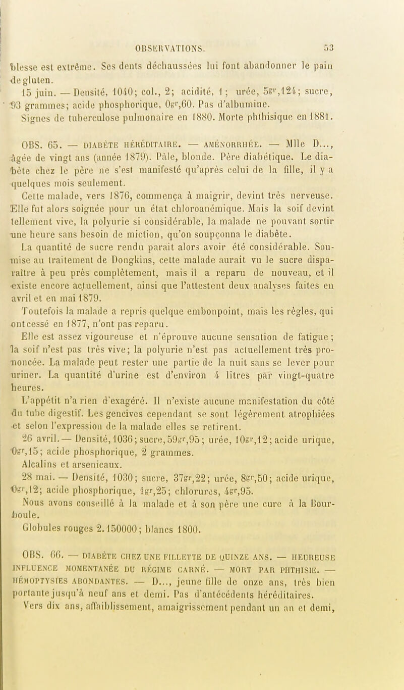 Ijlesse est extrême. Ses dents déchaussées lui font abandonner le pain ■de gluten. 15 juin. — Densité. lOiO; col., 2; acidité, I ; urée, r)i?'-,12i ; sucre, 1)3 grammes; acide pliosphorique, 0«',00. Pas d'aibuinino. Signes de tuberculose pulmonaire en 1880. Morte pbiliisique en ISSl. OnS. 65. — DIABÈTE IIKRÉDITAIRE. — AMÉ.NORUIIÉE. — Mlle D..., âgée de vingt ans (année 1S79). Pâle, blonde. Père diabétique. Le dia- 'bète chez le père ne s'est manifesté qu'après celui de la fille, il y a (|uelques mois seulement. Celte malade, vers 1876, commença à maigrir, devint très nerveuse. Elle fut alors soignée pour un état chloroanémique. Mais la soif devint tellement vive, la polyurie si considérable, la malade ne pouvant sortir une heure sans besoin de miction, qu'on soupçonna le diabète. La ([uantité de sncre rendu parait alors avoir été considérable. Sou- mise au traitement de Dongkins, cette malade aurait vu le sucre dispa- raître à peu près complètement, mais il a reparu de nouveau, et il existe encore actuellement, ainsi que l'attestent deux analyses faites en avril et en mailSTO. Toutefois la malade a repris quelque embonpoint, mais les règles, qui ont cessé en 1877, n'ont pas reparu. Elle est assez vigoureuse et n'éprouve aucune sensation de fatigue; la soif n'est pas très vive; la polyurie n'est pas actuellement très pro- noncée. La malade peut rester une partie de la nuit sans se lever pour uriner. La quantité d'urine est d'environ i litres par vingt-quatre heures. T/appétit n'a rien d'exagéré. Il n'existe aucune manifestation du côté du tube digestif. Les gencives cependant se sont légèrement atrophiées et selon l'expression de la malade elles se retirent. •20 avril.—- Densité, 1036; sucre,59ir>-,95; urée, 10s'',12 ; acide urique, 0b''',15; acide phosphorique, 2 grammes. Alcalins et arsenicaux. 28 mai. — Densité, 1030; suci'e, 37sr,22; urée, 8s'',50; acide urique, I)n'|-,I2; acide phosphorique, iK^25; chlorures, -fer,95. .Nous avons consiMlIé à la malade et à son père une cure à la IJour- J)Oule. Globules rouges 2.1.50000; blancs 1800. OliS. 06. — DIAnÈTE CHEZ une EII.MvTTE de uUINZE ans. — IIEtlUEUSE INFLUENCE MOMENTANÉE DU ItÉGIME CAUNÉ. — MOIIT PAR PIITHISIE. — IIÉ.MOPTV.SIES ABONDANTES. — D jonue fille de onze ans, très bien portantejus(|n'à neuf ans et demi. Pas d'anlécédenls héréditaires. Vers dix ans, affaiblissement, amaigrissement pendant un an cl demi,