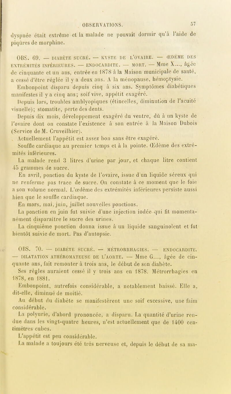 dyspnée était extrême et la malade ne pouvait dormir qu'à l'aide de pi(liires de morphine. OBS. 09. — DIADÈTE SUCnii. — kyste de l'ovaire. — ŒDÈME DES EXTIIÉMITÉS INFÉRIEURES. — ENDOCARDITE. — MORT. — Mme X..., âgée do cinquante et un ans, entrée en 1878 à la Maison municipale de santé, a cessé tl'ètre réglée il y a deux ans. A la ménopause, hémoptysie. Embonpoint disparu depuis cinq à six ans. Symptômes diabétiques manifestes il y a cinq ans; soif vive, appétit exagéré. Depuis lors, troubles amblyopiques (étincelles, diminution de l'acuité visuelle); stomatite, perte des dents. Depuis dix mois, développement exagéré du ventre, dù à un kyste de l'ovaire dont on constate l'existence à son entrée à la Maison Dubois (Service de M. Cruveilhier). . Actuellement l'appétit est assez bon sans être exagéré. Souffle cardiaque au premier temps et à la pointe. Œdème des extré- mités inférieures. La malade rend 3 litres d'urine par jour, et chaque litre contient 45 grammes de sucre. En avril, ponction du kyste de l'ovaire, issue d'un liquide séreux qui ne renferme pas trace de sucre. On constate à ce moment que le foie a son volume normal. L'œdème des extrémités inférieures persiste aussi bien que le souffle cardiaque. En mars, mai, juin, juillet nouvelles ponctions. La ponction en juin fut suivie d'uue injection iodée qui fit momenta- nément disparaître le sucre des urines. La cinquième ponction donna issue à un liquide sanguinolent et fut bientôt suivie de mort. Pas d'autopsie. OnS. 70. — DIABÈTE SUCRÉ. — MÉTRORRHAGIES. — ENDOCARDITE. — DILATATION ATHÉROMATEUSE DE l'aorte. — Mme G..., âgée de cin- quante ans, fait remonter à trois ans, le début de son diabète. Ses règles auraient cessé il y trois ans en 1878. Métrorrhagies en ■1878, en 1881. Embonpoint, autrefois considérable, a notablement baissé. Elle a, dit-elle, diminué de moitié. Au début (lu diabète se manifestèrent une soif excessive, une faim considérable. La polyurie, d'abord prononcée, a disparu. La quantité d'urine ren- due dans les vingt-quatre heures, n'est actuellement que de 1400 cen- timètres cubes. L'appétit est peu considérable. lia malade a toujours été très nerveuse cl, depuis le début de sa ma-