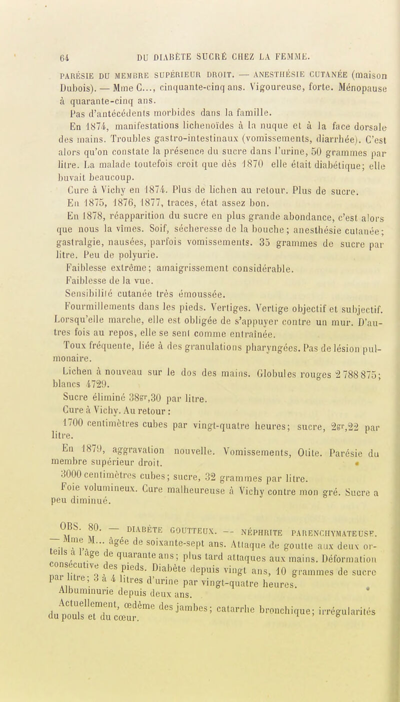 PARliSIE DU MEMBRE SUPÉRIEUR DROIT. — ANESTIIÉSIE CUTANÉE (maison Dubois). — Mme G..., cinquante-cinq ans. Vigoureuse, forte. Ménopause à quarante-cinq ans. Pas d'antécédents mori)ides dans la famille. En 1874, manifestations liclienoïdes à la nuque et à la face dorsale des mains. Troubles gastro-intestinaux (vomissements, diarrhée). C'est alors qu'on constate la présence du sucre dans l'urine, 50 grammes par litre. La malade toutefois croit que dès 1870 elle était diabétique; elle buvait beaucoup. Cure à Vichy en 1874. Plus de lichen au retour. Plus de sucre. En 1875, 1876, 1877, traces, état assez bon. En 1878, réapparition du sucre en plus grande abondance, c'est alors que nous la vîmes. Soif, sécheresse de la bouche; aneslhésie cutanée; gastralgie, nausées, parfois vomissemenis. 35 grammes de sucre par litre. Peu de polyurie. Faiblesse extrême; amaigrissement considérable. Faiblesse de la vue. Sensibilité cutanée très émoussée. Fourmillements dans les pieds. Vertiges. Vertige objectif et subjectif. Lorsqu'elle marche, elle est obligée de s'appuyer contre un mur. D'au- tres fois au repos, elle se sent comme entraînée. Toux fréquente, liée à des granulations pharyngées. Pas de lésion pul- monaire. Lichen à nouveau sur le dos des mains. Globules rouges 2 788 875; blancs 472!». Sucre éliminé 38sr,30 par litre. Cure à Vichy. Au retour : 1700 centimètres cubes par vingt-quatre heures; sucre, 2gr,22 par litre. En 187!), aggravation nouvelle. Vomissements, Otite. Parésie du membre supérieur droit. • 3000centimètres cubes; sucre, 32 grammes par litre. Foie volumineux. Cure malheureuse à Vichy contre mon gré. Sucre a peu diminué. OBS. 80. — DIABÈTE GOUTTEUX. — NÉPHRITE PAtiENClIYMATEUSF. Mme M... âgée de soixante-sept ans. Attaque de goutte aux deuv or- teils a l age de quarante ans; plus tard attaques aux mains. Déformation consécutive des pieds. Diabète .lepuis vingt ans, 10 grammes de sucre par l.tre; 3 a 4 htres d'urine par vingt-quatre heures. Albuminurie depuis deux ans