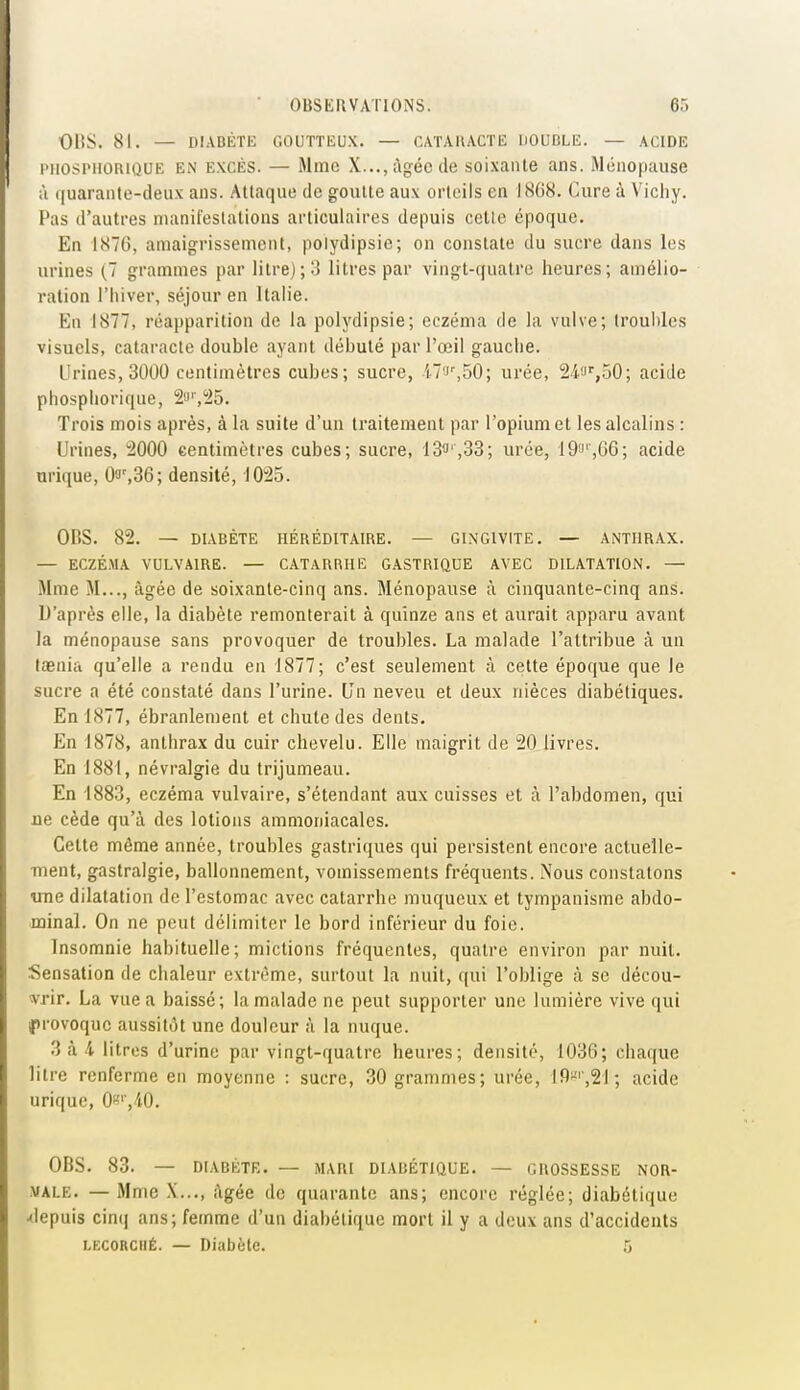 Ol!S. 81. — DIABÈTE GOUTTEUX. — CATAllACTE liOUBLE. — ACIDE l'HOSPiioaiQUE EN EXCÈS. — Mme X..., âgée de soixante ans. Ménopause à ((uarante-deux ans. Attaque de goutte aux orteils en 1868. Cure à Vichy. Pas d'autres nianifeslalious articulaires depuis celle époque. En 1876, amaigrissement, polydipsic; on constate du sucre dans les urines (7 grammes par litre); 3 litres par vingt-quatre heures; amélio- ration l'hiver, séjour en Italie. En 1877, réapparition de la polydipsie; eczéma de la vulve; troubles visuels, cataracte double ayant débuté par l'œil gauche. Urines, 3000 centimètres cubes; sucre, il'>',50; urée, 24.f'',50; acide phospliorique, 2'J'',i25. Trois mois après, à la suite d'un traitement par l'opium et les alcalins : Urines, 2000 centimètres cubes; sucre, 13î,33; urée, 19!',66; acide urique, Oa',36; densité, ^lO^S. OBS. 82. — DIABÈTE HÉRÉDITAIRE. — GINGIVITE. — ANTHRAX. — ECZÉMA VULVAIRE. — CATARRHE GASTRIQUE AVEC DILATATION. — Mme M..., âgée de soixante-cinq ans. Ménopause à cinquante-cinq ans. D'après elle, la diabète remonterait à quinze ans et aurait apparu avant la ménopause sans provoquer de troubles. La malade l'attribue à un taenia qu'elle a rendu en 1877; c'est seulement à cette époque que le sucre a été constaté dans l'urine. Un neveu et deux nièces diabétiques. En 1877, ébranlement et chute des dents. En 1878, anthrax du cuir chevelu. Elle maigrit de 20 livres. En 1881, névralgie du trijumeau. En 1883, eczéma vulvaire, s'étendant aux cuisses et à l'abdomen, qui ne cède qu'à des lotions ammoniacales. Cette même année, troubles gastriques qui persistent encore actuelle- ment, gastralgie, ballonnement, vomissements fréquents. Nous constatons tme dilatation de l'estomac avec catarrhe muqueux et tympanisme abdo- minal. On ne peut délimiter le bord inférieur du foie. Insomnie habituelle; mictions fréquentes, quatre environ par nuit. Sensation de chaleur extrême, surtout la nuit, qui l'oblige à se décou- wir. La vue a baissé; la malade ne peut supporter une lumière vive qui provoque aussitôt une douleur à la nuque. 3 à i litres d'urine par vingt-quatre heures; densité, 1036; chaque litre renferme en moyenne : sucre, 30 grammes; urée, 19-'',2J ; acide urique, 0«'',40. OBS. 83. — DIABÈTE. — MARI DIABÉTIQUE. — GROSSESSE NOR- MALE. — Mme X..., âgée de quarante ans; encore réglée; diabétique Jepuis cin(| ans; femme d'un diabétique mort il y a deux ans d'accidents LECORCiiÉ. — Diabète. 5