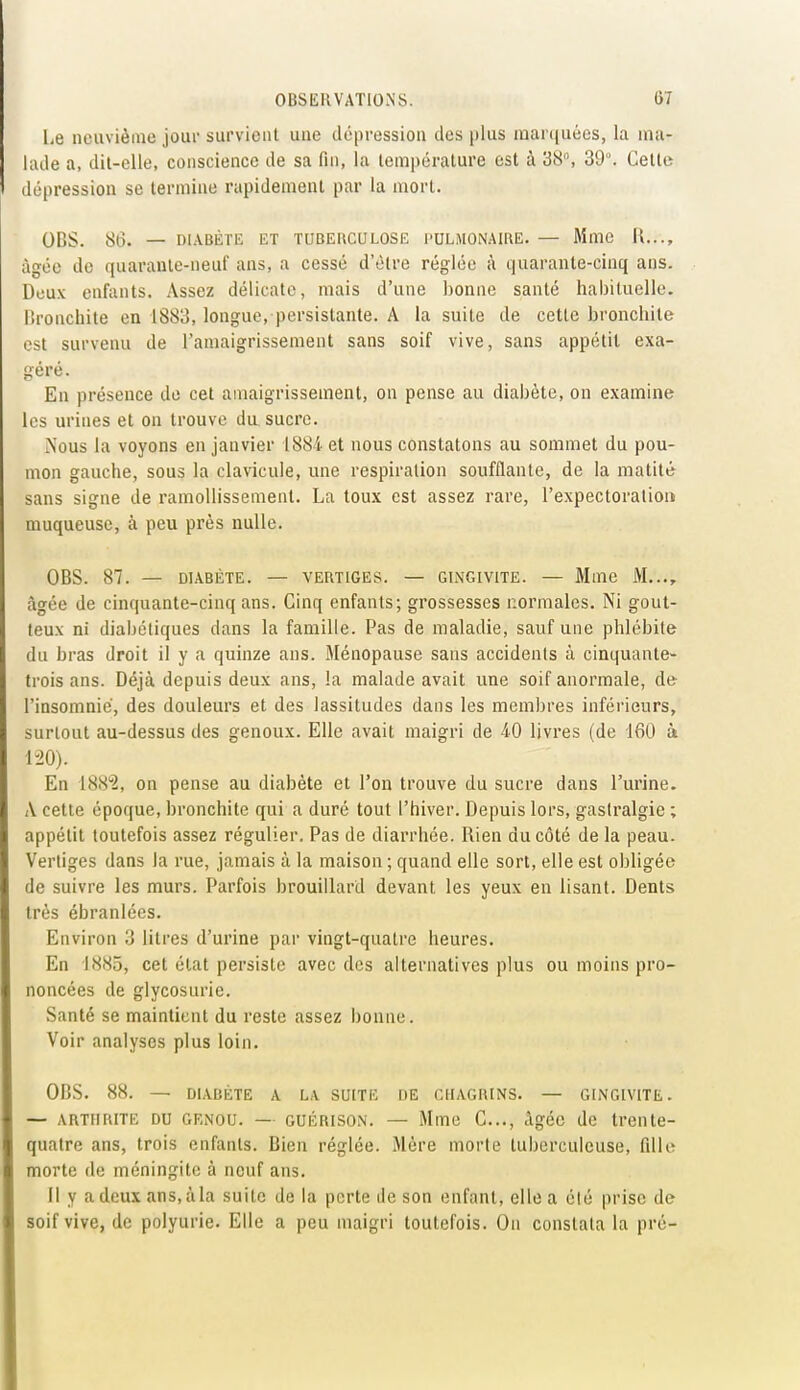 l,e neuvième joui- survient une dépression des plus marquées, la ma- lade a, dit-elle, conscience de sa fin, la température est à 38°, 39°. Cette dépression se termine rapidement par la mort. OBS. 86. — DIABÈTE ET TUBERCULOSE PULMONAIRE. — Mme il..., âgée de quarante-neuf ans, a cessé d'être réglée à quarante-cinq ans. Deux enfants. Assez délicate, mais d'une bonne santé habituelle, lironchite en 1883, longue, persistante. A la suite de cette bronchite est survenu de l'amaigrissement sans soif vive, sans appétit exa- géré. En présence de cet amaigrissement, on pense au diabète, on examine les urines et on trouve du sucre. Nous la voyons en janvier 1884 et nous constatons au sommet du pou- mon gauche, sous la clavicule, une respiration soufflante, de la matité sans signe de ramollissement. La toux est assez rare, l'expectoralioi» muqueuse, à peu près nulle. OBS. 87. — DIABÈTE. — VERTIGES. — GINGIVITE. — Mme M..., âgée de cinquante-cinq ans. Cinq enfants; grossesses normales. Ni gout- teux ni diabétiques dans la famille. Pas de maladie, sauf une phlébite du bras droit il y a quinze ans. Ménopause sans accidents à cinquante» trois ans. Déjà depuis deux ans, la malade avait une soif anormale, de l'insomnie, des douleurs et des lassitudes dans les membres inférieurs, surtout au-dessus des genoux. Elle avait maigri de àO livres (de 160 à 1-20). En 1882, on pense au diabète et l'on trouve du sucre dans l'urine. A cette époque, bronchite qui a duré tout l'hiver. Depuis lors, gastralgie ; appétit toutefois assez régulier. Pas de diarrhée. Rien du côté de la peau. Vertiges dans la rue, jamais à la maison ; quand elle sort, elle est obligée de suivre les murs. Parfois brouillard devant les yeux en lisant. Dents très ébranlées. Environ 3 litres d'urine par vingt-quatre heures. En 1885, cet état persiste avec dos alternatives plus ou moins pro- noncées de glycosurie. Santé se maintient du reste assez bonne. Voir analyses plus loin. OBS. 88. — DIABÈTE A LA, SUITE DE CHAGRINS. — GINGIVITE. — ARTHRITE DU GENOU. — GUÉRISON. — Mme C..., Agéc de trente- quatre ans, trois enfants. Bien réglée. Mère morte tuberculeuse, fille morte de méningite à neuf ans. Il y adcuxans.àla suite de la perte île son enfant, elle a élé prise de soif vive, de polyurie. Elle a peu maigri toutefois. On constata la pré-