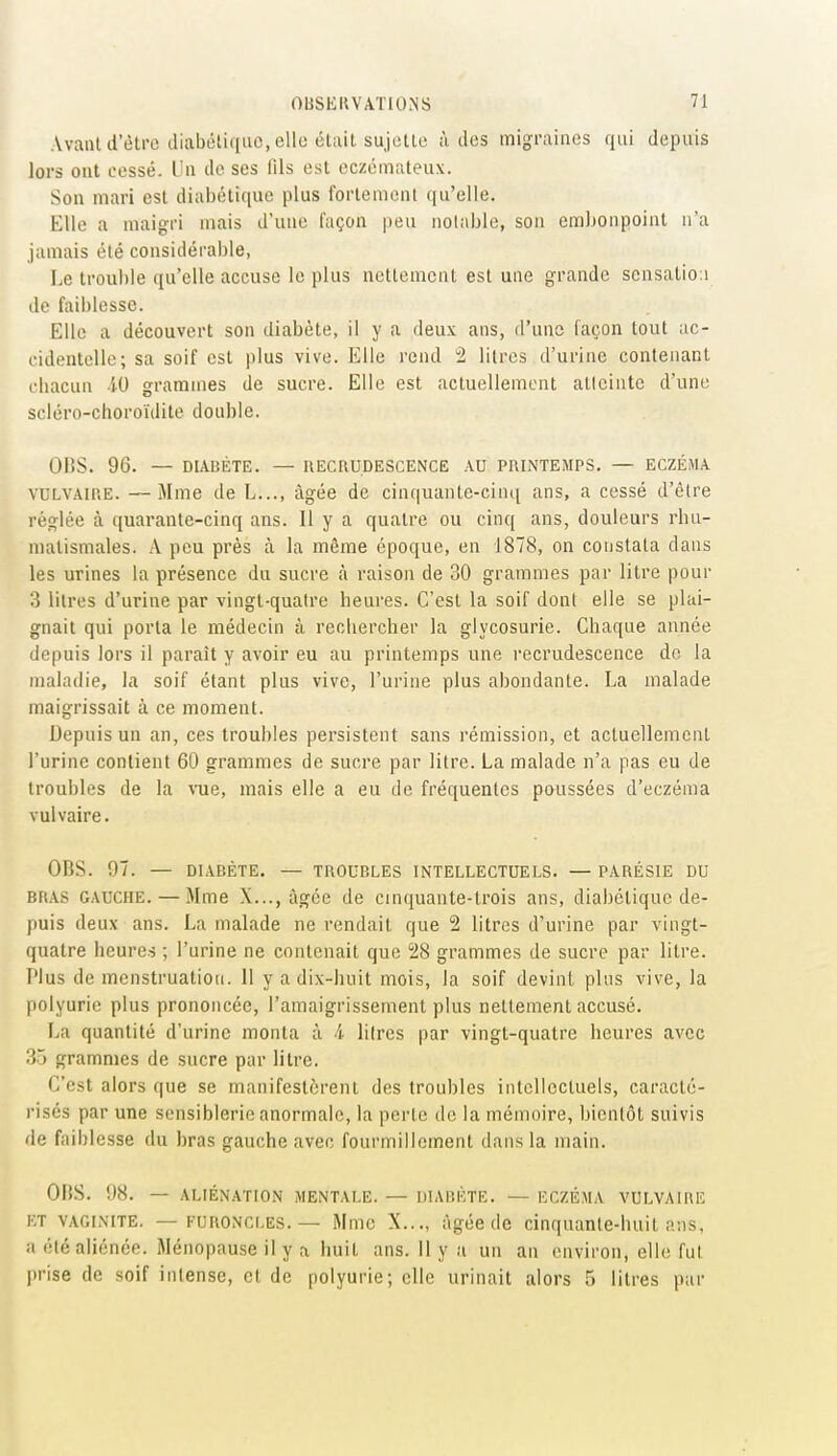 Avant d'être diabéliqiic, elle étiiit sujette ù îles migraines qui depuis lors ont cessé. Un de ses fils est eczémateux. Son mari est diabétique plus fortement qu'elle. Elle a maigri mais d'une façon peu nolaljle, son embonpoint n'a jamais été considérable, Le trouble qu'elle accuse le plus nettement est une grande scnsatio:i de faiblesse. Elle a découvert son diabète, il y a deux ans, d'une façon tout ac- cidentelle; sa soif est plus vive. Elle rend 2 litres d'urine contenant cbacun 50 grammes de sucre. Elle est actuellement atleinte d'une scléro-choroïdite double. ORS. 96. — DIABÈTE. — RECRUDESCENCE AU PRINTEMPS. — ECZÉMA VULVAIC.E. —Mme de L..., âgée de cinquante-cinq ans, a cessé d'être réglée à quarante-cinq ans. Il y a quatre ou cinq ans, douleurs rbu- malismales. A peu près à la même époque, en 1878, on constata dans les urines la présence du sucre à raison de 30 grammes par litre pour 3 litres d'urine par vingt-quatre heures. C'est la soif dont elle se plai- gnait qui porta le médecin à recliercher la glycosurie. Chaque année depuis lors il paraît y avoir eu au printemps une recrudescence do la maladie, la soif étant plus vive, l'urine plus abondante. La malade maigrissait à ce moment. Depuis un an, ces troubles persistent sans rémission, et actuellement l'urine contient 60 grammes de sucre par litre. La malade n'a pas eu de troubles de la vue, mais elle a eu de fréquentes poussées d'eczéma vulvaire. OBS. 97. — DIABÈTE. — TROUBLES INTELLECTUELS. — PARÉSIE DU BRAS GAUCHE. — Mme X..., âgée de cinquante-trois ans, diabétique de- puis deux ans. La malade ne rendait que 2 litres d'urine par vingt- quatre heures ; l'urine ne contenait que 28 grammes de sucre par litre. Plus de menstruation. Il y a dix-huit mois, la soif devint plus vive, la polyurie plus prononcée, l'amaigrissement plus nettement accusé. La quantité d'urine monta ù i litres par vingt-quatre heures avec 35 grammes de sucre par litre. C'est alors que se manifestèrent des troubles intellectuels, caracté- risés par une sensiblerie anormale, la perte de la mémoire, bientôt suivis de faiblesse du bras gauche avec fourmillement dans la main. OliS. 98. — ALIÉNATION MENTALE. — DIABÈTE. — ECZÉMA VULVAIRE ET VAGINITE. — FURONCLES. — Mme X..., âgée de cinquante-huit ans, a été aliénée. Ménopause il y a huit ans. Il y a un an environ, elh; fut jtrise de soif intense, et de polyurie; elle urinait alors 5 litres par