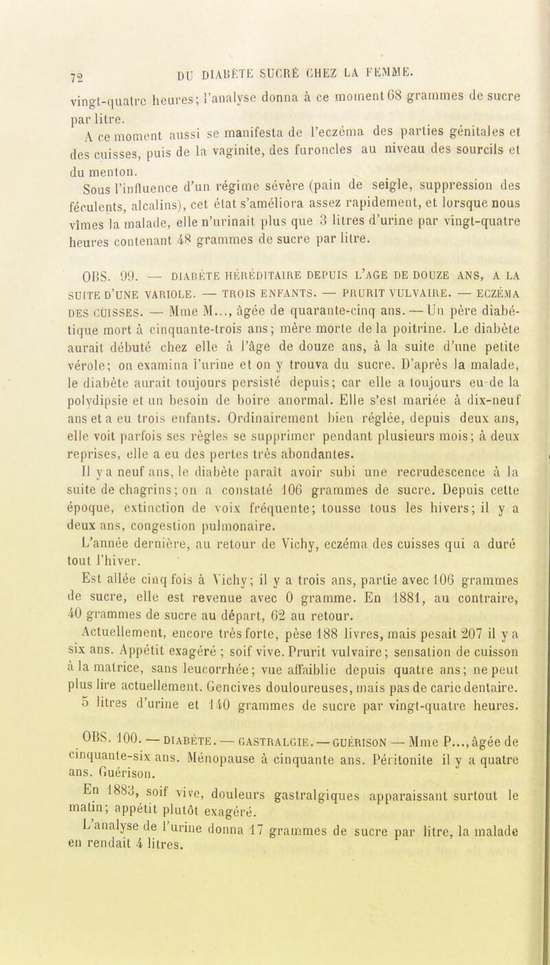 vingl-qualrc heures; l'analyse donna à ce moment68 grammes de su-cre par litre. A ce moment aussi se manifesta de l'eczéma des parties génitales et des cuisses, puis de la vaginite, des furoncles au niveau des sourcils et du menton. Sous l'influence d'un régime sévère (pain de seigle, suppression des féculents, alcalins), cet état s'améliora assez rapidement, et lorsque nous vîmes la malade, elle n'urinait plus que 3 litres d'urine par vingt-quatre heures contenant 48 grammes de sucre par litre. 0|!S. !)!). — DIAUICTE HÉIIÉDITAIRE DEPUIS L'aGE DE DOUZE ANS, A LA SUITE d'une variole. — TROIS ENFANTS. — PRURIT VULVAIRE. — ECZÉMA DES CÙISSES. — Mme M..., âgée de quarante-cinq ans. — Un père diabé- tique mort à cinquante-trois ans; mère morte delà poitrine. Le diabète aurait débuté chez elle à l'âge de douze ans, à la suite d'une petite vérole; on examina l'urine et on y trouva du sucre. D'après la malade, le diabète aurait toujours persisté depuis; car elle a toujours eu de la polydipsie et un besoin de boire anormal. Elle s'est mariée à dix-neuf ans et a eu trois enfants. Ordinairement bien réglée, depuis deux ans, elle voit parfois ses règle.s se supprimer pendant plusieurs mois; à deux reprises, elle a eu des pertes très abondantes. 11 ya neuf ans. In diabète paraît avoir subi une recrudescence à la suite de chagrins ; on a constaté 106 grammes de sucre. Depuis cette époque, extinction de voix fréquente; tousse tous les hivers; il y a deux ans, congestion pulmonaire. L'année dernière, au retour de Vichy, eczéma des cuisses qui a duré tout l'hiver. Est allée cinq fois à Vichy; il y a trois ans, partie avec 106 grammes de sucre, elle est revenue avec 0 gramme. En 1881, au contraire, ■iO grammes de sucre au départ, 62 au retour. Actuellement, encore très forte, pèse 188 livres, mais pesait 207 il y a SIX ans. Appétit exagéré ; soif vive. Prurit vulvaire; sensation de cuisson à la matrice, sans leucorrhée ; vue affaiblie depuis quatre ans; ne peut plus lire actuellement. Gencives douloureuses, mais pas de carie dentaire. 5 litres d'urine et 140 grammes de sucre par vingt-quatre heures. OBS. 100. —DIABÈTE. —GASTRALGIE. —GUÉRISON — Mme P..., âgée de cinquanle-six ans. Ménopause à cinquante ans. Péritonite il y a quatre ans. Guérison. En 1883, soif vive, douleurs gastralgiques apparaissant surtout le matm; appétit plutôt exagéré. L'analyse de l'urine donna 17 grammes de sucre par litre, la malade en rendait 4 litres.