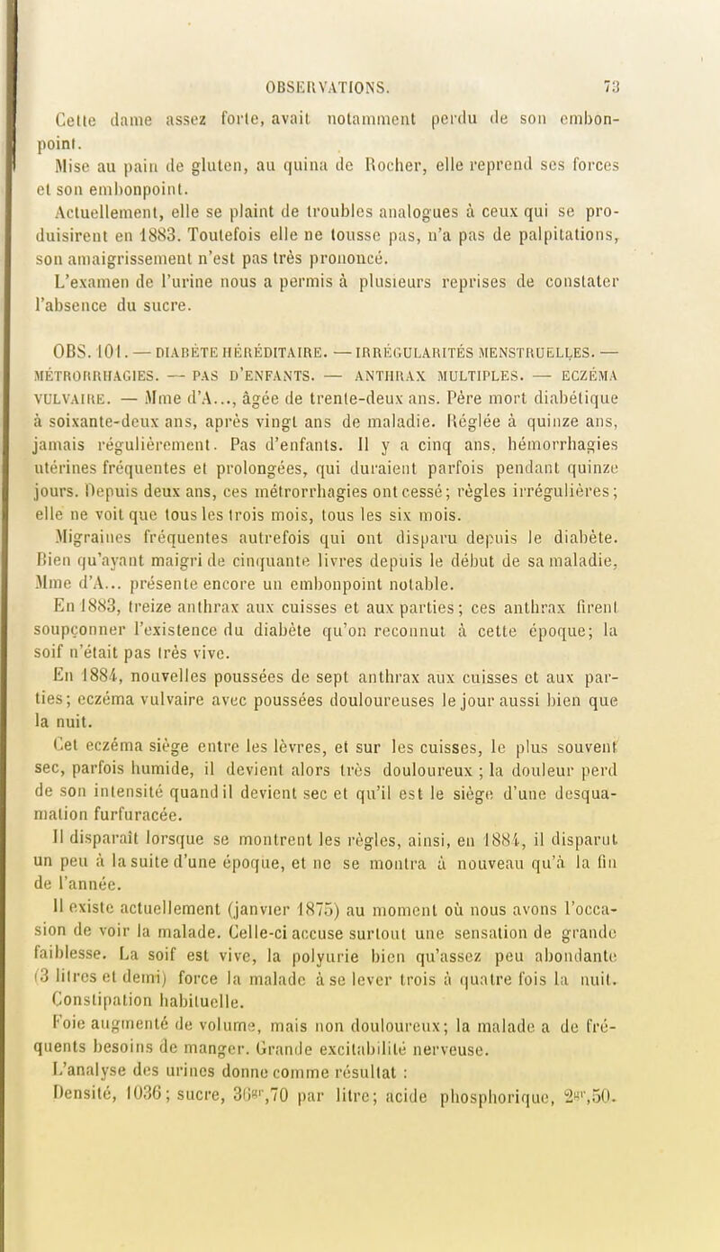 Cette dame assez forte, avait iiotainment perdu de son embon- point. Mise au pain de gluten, au quina de Rocher, elle reprend ses forces et son emi)onpoint. Actuellement, elle se plaint de troubles analogues à ceux qui se pro- duisirent en 1883. Toutefois elle ne tousse pas, n'a pas de palpitations, son amaigrissement n'est pas très prononcé. L'examen de l'urine nous a permis à plusieurs reprises de constater l'absence du sucre. OBS. 101. — DIABÈTE HÉRÉDITAIRE. — IRRÉGULARITÉS MENSTRUELLES. — MÉTRORRHiVGlES. — PAS D'ENFANTS. — ANTHRAX MULTIPLES. — ECZÉMA VULVAIRE. — Mme d'A..., âgée de trente-deux ans. Père mort diabétique à soixante-deux ans, après vingt ans de maladie. Réglée à quinze ans, jamais régulièrement. Pas d'enfants. Il y a cinq ans, hémorrhagies utérines fréquentes et prolongées, qui duraient parfois pendant quinze jours. Depuis deux ans, ces métrorrhagies ont cessé; règles irrégulières; elle ne voit que tous les trois mois, tous les six mois. Migraines fréquentes autrefois qui ont disparu depuis le diabète, fiien qu'ayant maigri de cinquante livres depuis le début de sa maladie, Mme d'A... présente encore un embonpoint notable. En 1883, treize anthrax aux cuisses et aux parties; ces anthrax firent soupçonner l'existence du diabète qu'on reconnut à cette époque; la soif n'était pas Irès vive. En 1884, nouvelles poussées de sept anthrax aux cuisses et aux par- ties; eczéma vulvaire avec poussées douloureuses le jour aussi bien que la nuit. Cet eczéma siège entre les lèvres, et sur les cuisses, le plus souvent sec, parfois humide, il devient alors très douloureux ; la douleur perd de son intensité quand il devient sec et qu'il est le siège d'une desqua- mation furfuracée. Il disparaît lorsque se montrent les règles, ainsi, en 188i, il disparul un peu à la suite d'une époque, et ne se montra à nouveau qu'à la fin de l'année. Il existe actuellement (janvier 187.)) au moment où nous avons l'occa- sion de voir la malade. Celle-ci accuse surtout une sensation de grande faiblesse. La soif est vive, la polyurie bien qu'assez peu abondante (3 litres et demi) force la malade à se lever trois à quatre l'ois la nuit. Constipation habituelle. Foie augmenté de volume, mais non douloureux; la malade a de fré- quents besoins de manger. Grande excitabilité nerveuse. L'analyse des urines donne comme résultat : Densité, 1036; sucre, 3(i',70 par litre; acide pliosphorique, 2k'',50.