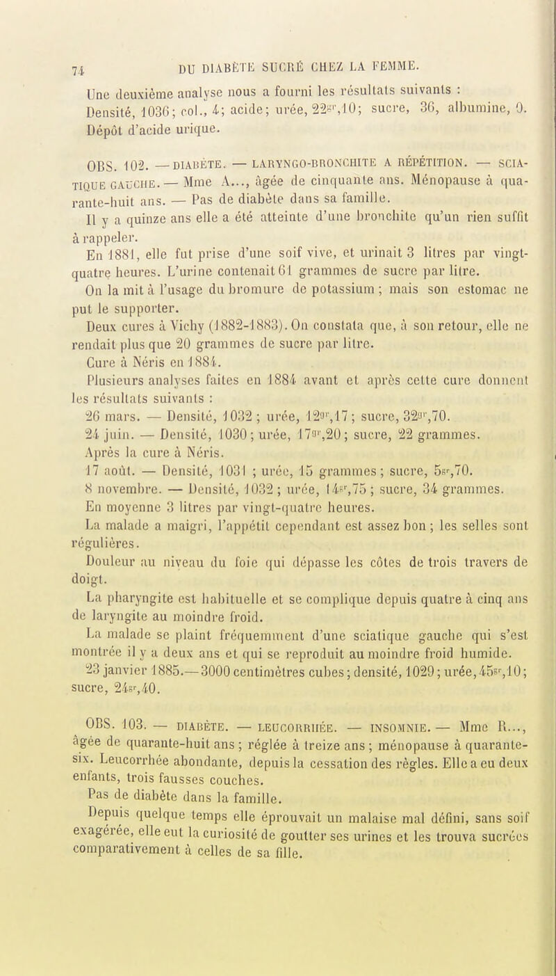 Une deuxième analyse nous a fourni les résultats suivants : Densité, 1036; col., 4.; acide; urée, 22-'-, 10; sucre, 30, albumine, 0. Dépôt d'acide uriquc. OCS. iO'2. — DIABÈTE. — LARYNGO-BRONCHITE A RÉPÉTITION. — SCIA- TIQUE GAUCHE.— Mme A..., âgée de cinquante ans. Ménopause à qua- rante-huit ans. — Pas de diabète dans sa famille. Il y a quinze ans elle a été atteinte d'une bronchite qu'un rien suffit à rappeler. En 1881, elle fut prise d'une soif vive, et urinait 3 litres par vingt- quatre heures. L'urine contenait 61 grammes de sucre par litre. On la mit à l'usage du bromure de potassium ; mais son estomac ne put le supporter. Deux cures à Vichy (1882-1883). On constata que, à son retour, elle ne rendait plus que 20 grammes de sucre par litre. Cure à Néris en J88i.. Plusieurs analyses faites en 1884 avant et après cette cure donnent les résultats suivants : 26 mars. — Densité, 1032 ; urée, '12'J'-,17; sucre, 32'J'',70. 24 juin. — Densité, 1030; urée, 17o'',20; sucre, 22 grammes. Après la cure à Néris. 17 août. — Densité, 1031 ; urée, 15 grammes; sucre, 56r,70. 8 novembre. — Densité, 1032 ; urée, 14^^,75 ; sucre, 34 grammes. En moyenne 3 litres par vingt-(juati'c heures. La malade a maigri, l'appétit cependant est assez bon; les selles sont régulières. Douleur au niveau du foie qui dépasse les côtes de trois travers de doigt. La pharyngite est liabituelle et se complique depuis quatre à cinq ans de laryngite au moindre froid. La malade se plaint fréquemment d'une sciatique gauche qui s'est montrée il y a deux ans et qui se reproduit au moindre froid humide. 23 janvier 1885.—3000centimètres cubes;densité, 1029;urée,45s'-,10; sucre, 24sr,40. OBS. 103. — DIABÈTE. — LEUCORRHÉE. — INSOMNIE.— Mmc R..., âgée de quarante-huit ans ; réglée à treize ans ; ménopause à quarante- six. Leucorrhée abondante, depuis la cessation des règles. Elle a eu deux enfants, trois fausses couches. Pas de diabète dans la famille. Depuis quelque temps elle éprouvait un malaise mal défini, sans soif exagérée, elle eut la curiosité de goutter ses urines et les trouva sucrées comparativement à celles de sa fille.