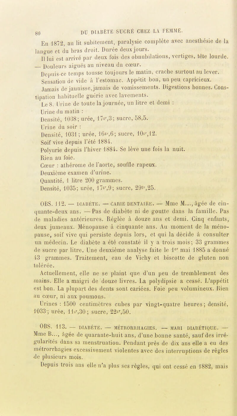 En 1872, au lit subitement, paralysie complète avec anesthésie de la langue et du bras droit. Durée deux jours. 11 lui est arrivé par deux fois des obnubilations, vertiges, tête lourde. — Douleurs aiguës au niveau du cœur. Depuis-ce temps tousse toujours le matin, crache surtout au lever. Sensation de vide à l'estomac. Appétit bon, un peu capricieux. Jamais de jaunisse,jamais de vomissements. Digestions bonnes. Cons- tipation habituelle guérie avec lavements. Le 8. Urine de toute la journée, un litre et demi : Urine du matin : Densité, lO'.iX; urée, 17b',;]; sucre, 58,5. Urine du soir : Densité, 1031 ; urée, 16es6; sucre, lOs^l'i. Soif vive depuis l'été i^S'i. Polyurie depuis l'hiver 188i. Se lève une fois la nuit. Rien au foie. Cœur : alhérome de l'aorte, souffle râpeux. Deuxième examen d'urine. Quantité, 1 litre 200 grammes. Densité, 1035; urée, 17s',9; sucre, 293'-,25. OBS. J12. — DIABÈTE. — CARIE DENTAiFiE. — Mme M..., âgée de cln- (|uante-deux ans. —Pas de diabète ni de goutte dans la famille. Pas de maladies antérieures. Réglée à douze ans et demi. Cinq enfants, deux jumeaux. Ménopause à cinquante ans. Au moment de la méno- pause, soif vive qui persiste depuis lors, et qui la décide à consulter un médecin. Le diabète a été constaté il y a trois mois; 33 grammes de sucre par litre. Une deuxième analyse faite le 1°' mai 1885 a donné 13 grammes. Traitement, eau de Vichy et biscotte de gluten non tolérée. Actuellement, elle ne se plaint que d'un peu de tremblement des mains. Elle a maigri de douze livres. La polydipsie a cessé. L'appétit est bon. La plupart des dents sont cariées. Foie peu volumineux. Rien au cœur, ni aux poumons. Urines : 1500 centimètres cubes par vingt-quatre heures; densité, 1033 ; urée, lli>',30; sucre, 22sf,50. OBS. 113. — DIABÈTE. — MÉTHORRIIAGIES. — MARI DIABÉTIQUE. — Mme B..., âgée de quarante-huit ans, d'une bonne santé, sauf des irré- gularités dans sa menstruation. Pendant près de dix ans elle a eu des métrorrhagies excessivement violentes avec des interruptions de règles •de plusieurs mois. Depuis trois ans elle n'a plus ses règles, qui ont cessé en 1882, mais