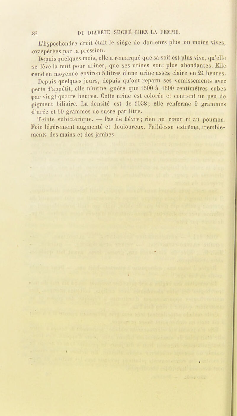 L'hypochondrc droit était le siège de douleurs plus ou moins vives, «xaspérécs par la pression. Depuis quelques mois, elle a remarque que sa soif est plus vive, qu'elle se lève la nuit pour uriner, que ses urines sont plus abondantes. Elle rend en moyenne environ 5 litres d'une urine assez claire en 24 heures. Depuis quelques jours, depuis qu'ont reparu ses vomissements avec perle d'appétit, elle n'urine guère que 1500 à 1600 centimètres cubes par vingt-quatre heures. Cette urine est colorée et contient un peu de pigment biliaire. La densité est de 1038; elle renferme 9 grammes <rurée et (iO grammes de sucre par litre. Teinte subiclériquc. — Pas de fièvre; rien au cœur ni au poumon. ¥o\e légèrement augmenté et douloureux. Faiblesse cxlrêm£, tremble- ments des mains et des jambes.