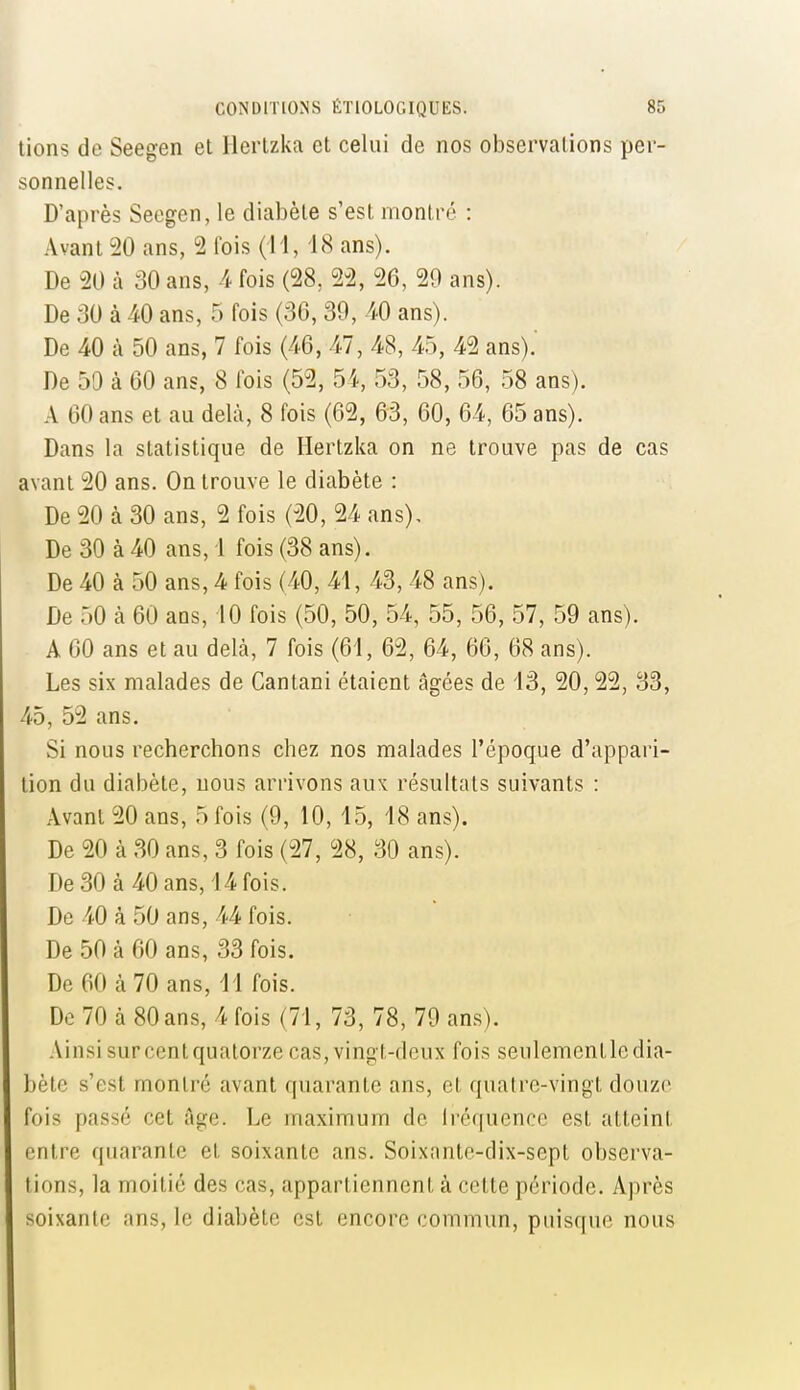 lions de Seegen et Herlzka et celui de nos observalions per- sonnelles. D'après Seegen, le diabète s'est montré : Avant 20 ans, 2 fois (i l, 18 ans). De 20 à 30 ans, -4 fois (28, 2-2, 26, 29 ans). De 30 à 40 ans, 5 fois (36, 39, 40 ans). De 40 à 50 ans, 7 fois (46, 47, 48, 45, 42 ans).' De 50 à 60 ans, 8 fois (52, 54, 53, 58, 56, 58 ans). A 60 ans et au delà, 8 fois (62, 63, 60, 64, 65 ans). Dans la statistique de Hertzka on ne trouve pas de cas avant 20 ans. On trouve le diabète : De 20 à 30 ans, 2 fois (20, 24 ans). De 30 à 40 ans, i fois (38 ans). De 40 à 50 ans, 4 fois (40, 41, 43, 48 ans). De 50 à 60 ans, 10 fois (50, 50, 54, 55, 56, 57, 59 ans). A 60 ans et au delà, 7 fois (61, 62, 64, 66, 68 ans). Les six malades de Cantani étaient âgées de 13, 20,22, 33, 45, 52 ans. Si nous recherchons chez nos malades l'époque d'appari- tion du diabète, nous arrivons aux résultats suivants : Avant 20 ans, 5 fois (9, 10,15, 18 ans). De 20 à 30 ans, 3 fois (27, 28, 30 ans). De 30 à 40 ans, 14 fois. De 40 à 50 ans, 44 fois. De 50 à 60 ans, 33 fois. De 60 à 70 ans, 11 fois. De 70 à 80 ans, 4 fois (71, 73, 78, 79 ans). Ainsisurcentquatorze cas, vingt-deux fois seulementledia- bète s'est montré avant quarante ans, et quatre-vingt douzr fois passé cet âge. Le maximum de Iréquence est atteint entre quarante et soixante ans. Soixnntc-dix-sept observa- tions, la moitié des cas, appartiennent à cette période. Après soixante ans, le diabète est encore commun, puisque nous