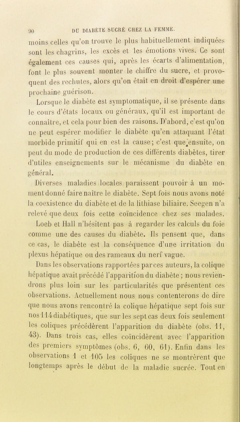 moins celles qu'on trouve le plus habituellement indiquées sont les chagrins, les excès et les émotions vives. Ce sont également ces causes qui, après les écarts d'alimentation, font le plus souvent monter le chiffre du sucre, et provo- quent des rechutes, alors qu'on était en droit d'espérer une prochaine guérison. Lorsque le diabète est symptomatique, il se présente dans le cours d'états locaux ou généraux, qu'il est important de connaître, et cela pour bien des raisons. D'abord, c'est qu'on ne peut espérer modifier le diabète qu'en attaquant l'état morbide primitif qui en est la cause ; c'est que^ensuite, on peut du mode de production de ces différents diabètes, tirer d'utiles enseignements sur le mécanisme du diabète en général. Diverses maladies locales paraissent pouvoir à un mo- ment donné faire naître le diabète. Sept fois nous avons noté la coexistence du diabète et de la lithiase biliaire. Seegen n'a relevé que deux fois cette coïncidence chez ses malades. Loeb et Ilall n'hésitent pas à regarder les calculs du foie comme une des causes du diabète. Ils pensent que, dans ce cas, le diabète est la conséquence d'une irritation du plexus hépatique ou des rameaux du nerf vague. Dans les observations rapportées parces auteurs, la colique hépatique avaitprécédé l'apparition du diabète ; nous revien- drons plus loin sur les particularités que présentent ces observations. Actuellement nous nous contenterons de dire que nous avons rencontré la colique hépatique sept fois sur nosi'14diabétiques, que sur les septcas deux fois seulemcnl les coliques précédèrent l'apparition du diabète (obs. 11, 43). Dans trois cas, elles coïncidèrent avec l'apparition des premiers symptômes (obs. 6, GO, 61). Enfin dans les observations 1 et 105 les coliques ne se montrèrent que longtemps après le début de la maladie sucrée. Tout en