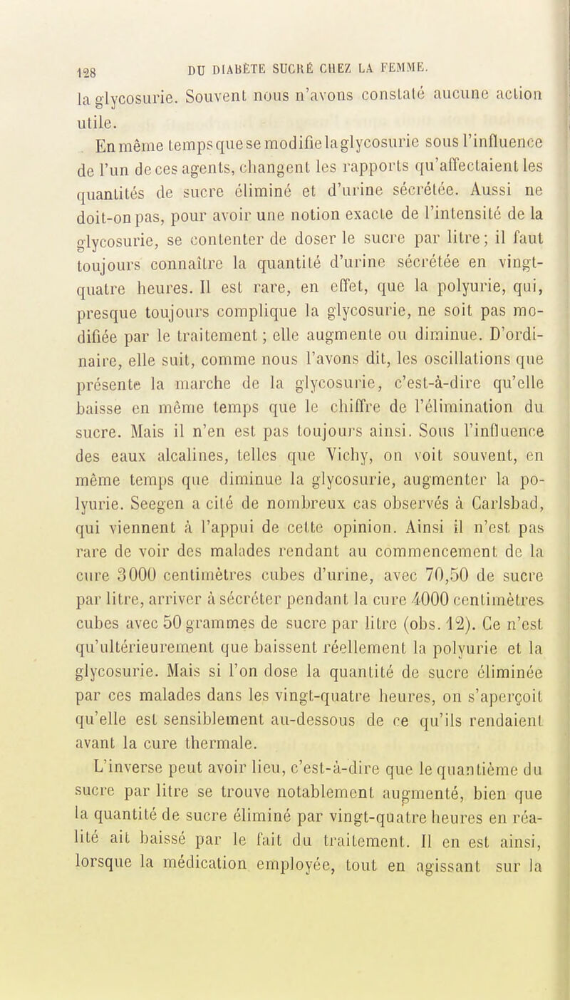 la glycosurie. Souvent nous n'avons consLaté aucune action utile. Enmême tempsquesemodifielaglycosurie sous l'influence de l'un de ces agents, changent les rapports qu'aiïectaienl les quantités de sucre éliminé et d'urine sécrétée. Aussi ne doit-on pas, pour avoir une notion exacte de l'intensité de la glycosurie, se contenter de doser le sucre par litre ; il faut toujours connaître la quantité d'urine sécrétée en vingt- quatre heures. Il est rare, en effet, que la polyurie, qui, presque toujours complique la glycosurie, ne soit pas mo- difiée par le traitement; elle augmente ou diminue. D'ordi- naire, elle suit, comme nous l'avons dit, les oscillations que présente la marche de la glycosurie, c'est-à-dire qu'elle baisse en même temps que le chiffre de l'élimination du sucre. Mais il n'en est pas toujours ainsi. Sous l'influence des eaux alcalines, telles que Vichy, on voit souvent, en même temps que diminue la glycosurie, augmenter la po- lyurie. Seegen a cité de nombreux cas observés à Garlsbad, qui viennent à l'appui de cette opinion. Ainsi il n'est pas rare de voir des malades rendant au commencement de la cure 3000 centimètres cubes d'urine, avec 70,50 de sucre par litre, arriver à sécréter pendant la cure 4000 centimètres cubes avec 50 grammes de sucre par litre (obs. 12). Ce n'est qu'ultérieurement que baissent réellement la polyurie et la glycosurie. Mais si l'on dose la quantité de sucre éliminée par ces malades dans les vingt-quatre heures, on s'aperçoit qu'elle est sensiblement au-dessous de ce qu'ils rendaieni avant la cure thermale. L'inverse peut avoir lieu, c'est-à-dire que le quantième du sucre par litre se trouve notablement augmenté, bien que la quantité de sucre éliminé par vingt-quatre heures en réa- lité ait baissé par le fait du traitement. 11 en est ainsi, lorsque la médication employée, tout en agissant sur la