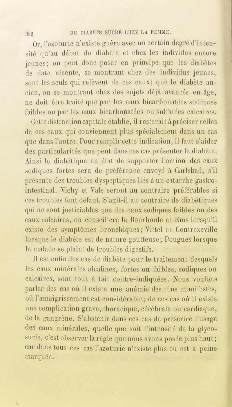 Or, l'azoturie n'existe guère avec un certain degré d'inten- sité qu'au début du diabète et chez les individus encore jeunes; on peut donc poser en principe que les diabètes de date récente, se montrant chez des individus jeunes, sont les seuls qui relèvent de ces eaux; que le diabète an- cien, ou se montrant chez des sujets déjà avancés en âge, ne doit être traité que par les eaux bicarbonatées sodiques faibles ou par les eaux bicarbonatées ou sulfatées calcaires. Gettedistinctioncapitale établie, il resterait àpréciser celles de ces eaux qui conviennent plus spécialement dans un cas que dans l'autre. Pour remplir cette indication, il faut s'aider des particularités que peut dans ces cas présenter le diabète. Ainsi le diabétique en état de supporter l'action des eaux sodiques fortes sera de préférence envoyé à Carlsbad, s'il présente des troubles dyspeptiques liés à un catarrhe gastro- intestinal. Vichy et Vais seront au contraire préférables si ces troubles font défaut. S'agit-il au contraire de diabétiques qui ne sont justiciables que des eaux sodiques faibles ou des eaux calcaires, on conseil'cra la Bourboule et Ems lorsqu'il existe des symptômes bronchiques; Vittel et Contrexeville lorsque le diabète est de nature goutteuse; Fougues lorsque le malade se plaint de troubles digestifs. Il est enfm des cas de diabète pour le traitement desquels les eaux minérales alcalines, fortes ou faibles, sodiques ou calcaires, sont tout à fait contre-indiquées. Nous voulons parler des cas où il existe une anémie des plus manifestes, où l'amaigrissement est considérable; de ces cas où il existe une complication grave, thoracique, cérébrale ou cardiaque, de la gangrène. S'abstenir dans ces cas de prescrire l'usage des eaux minérales, quelle que soit l'intensité de la glyco- surie, c'est observer la règle que nous avons posée plus haut; car dans tous ces cas l'azoturie n'existe plus ou est à peine marquée.