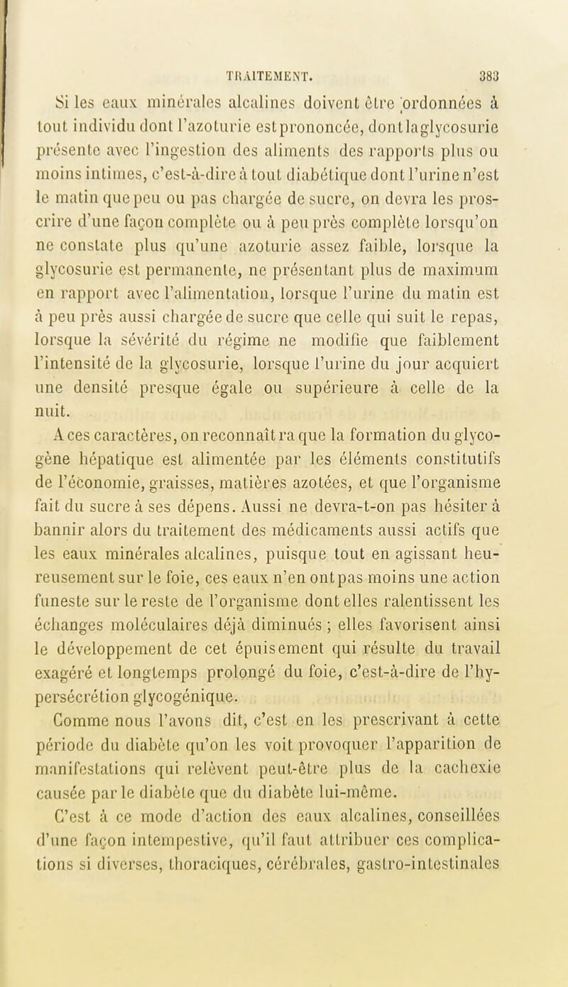 Si les eaux minérales alcalines doivent cLrc 'ordonnées à tout individu dont l'azoturie estprononcée, dontlaglycosurie présente avec l'ingestion des aliments des rapports plus ou moins intimes, c'est-à-dire à tout diabétique dont l'urine n'est le matin que peu ou pas chargée de sucre, on devra les pros- crire d'une façon complète ou à peu près complète lorsqu'on ne constate plus qu'une azolurie assez faible, lorsque la glycosurie est permanente, ne présentant plus de maximum en rapport avec l'alimentation, lorsque l'urine du matin est à peu près aussi chargée de sucre que celle qui suit le repas, lorsque la sévérité du régime ne modifie que faiblement l'intensité de la glycosurie, lorsque l'urine du jour acquiert une densité presque égale ou supérieure à celle de la nuit. A ces caractères, on reconnaît ra que la formation du giyco- gène hépatique est alimentée par les éléments constitutifs de l'économie, graisses, matières azotées, et que l'organisme fait du sucre à ses dépens. Aussi ne devra-t-on pas hésiter à bannir alors du traitement des médicaments aussi actifs que les eaux minérales alcalines, puisque tout en agissant heu- reusement sur le foie, ces eaux n'en ont pas moins une action funeste sur le reste de l'organisme dont elles ralentissent les échanges moléculaires déjà diminués ; elles favorisent ainsi le développement de cet épuisement qui résulte du travail exagéré et longtemps prolongé du foie, c'est-à-dire de l'hy- persécrétion glycogénique. Comme nous l'avons dit, c'est en les prescrivant à cette période du diabète qu'on les voit provoquer l'apparition de manifestations qui relèvent peut-être plus de la cachexie causée parle diabète que du diabète lui-même. C'est à ce mode d'action des eaux alcalines, conseillées d'une façon intempestive, qu'il faut attribuer ces complica- tions si diverses, thoraciques, cérébrales, gastro-intestinales