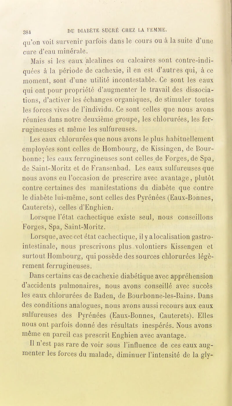 qu'on voit survenir parfois dans le cours ou à la suite d'une cure d'eau minérale. Mais si les eaux alcalines ou calcaires sont contre-indi- quées à la période de cachexie, il en est d'autres qui, à ce moment, sont d'une utilité incontestable. Ce sont les eaux qui ont pour propriété d'augmenter le travail des dissocia- tions, d'activer les échanges organiques, de stimuler toutes les forces vives de l'individu. Ce sont celles que nous avons réunies dans notre deuxième groupe, les chlorurées, les fer- rucrineuses et même les sulfureuses. Les eaux chlorurées que nous avons le plus habituellement employées sont celles de Hombourg, de Kissingen, de Bour- bonne; les eaux ferrugineuses sont celles de Forges, de Spa, de Saint-Moritz et de Franscnbad. Les eaux sulfureuses que nous avons eu l'occasion de prescrire avec avantage, plutôt contre certaines des manifestations du diabète que contre le diabète lui-même, sont celles des Pyrénées (Eaux-Bonnes, Cauterets), celles d'Enghien.- Lorsque l'état cachectique existe seul, nous conseillons Forges, Spa, Saint-Moritz. Lorsque, avec cet état cachectique, il y a localisation gastro- intestinale, nous prescrivons plus volontiers Kissengen et surtout Hombourg, qui possède des sources chlorurées légè- rement ferrugineuses. Dans certains cas de cachexie diabétique avec appréhension d'accidents pulmonaires, nous avons conseillé avec succès les eaux chlorurées de Baden, de Bourbonne-les-Bains. Dans des conditions analogues, nous avons aussi recours aux eaux sulfureuses des Pyrénées (Eaux-Bonnes, Cauterets). Elles nous ont parfois donné des résultats inespérés. Nous avons même en pareil cas prescrit Enghien avec avantage. Il n'est pas rare de voir sous l'influence de ces eaux aug- menter les forces du malade, diminuer l'intensité de la gly-