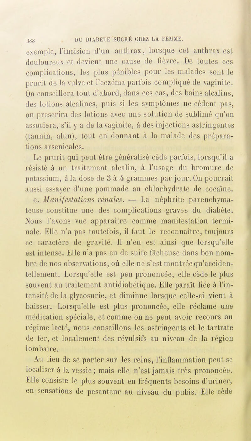 exemple, l'incision d'un anthrax, lorsque cet anthrax est douloureux et devient une cause de fièvre. De toutes ces complications, les plus pénibles pour les malades sont le prurit de la vulve et l'eczéma parfois compliqué de vaginite. On conseillera tout d'abord, dans ces cas, des bains alcalins, des lotions alcalines, puis si les symptômes ne cèdent pas, on prescrira des lotions avec une solution de sublimé qu'on associera, s'il y a de la vaginite, à des injections astringentes (tannin, alun), tout en donnant à la malade des prépara- tions arsenicales. Le prurit qui peut être généralisé cède parfois, lorsqu'il a résisté à un traitement alcalin, à l'usage du bromure de potassium, à la dose de 3 à 4 grammes par jour. On pourrait aussi essayer d'une pommade au chlorhydrate de cocaïne. e. Manifestations rénales. — La néphrite parenchyma- teuse constitue une des complications graves du diabète. Nous l'avons vue apparaître comme manifestation termi- nale. Elle n'a pas toutefois, il faut le reconnaître, toujours ce caractère de gravité. 11 n'en est ainsi que lorsqu'elle est intense. Elle n'a pas eu de suite fâcheuse dans bon nom- bre de nos observations, où elle ne s'est montrée qu'acciden- tellement. Lorsqu'elle est peu prononcée, elle cède le plus souvent au traitement antidiabétique. Elle paraît liée à l'in- tensité de la glycosurie, et diminue lorsque celle-ci vient à baisser. Lorsqu'elle est plus prononcée, elle réclame une médication spéciale, et comme on ne peut avoir recours au régime lacté, nous conseillons les astringents et le tartrate de fer, et localement des révulsifs au niveau de la région lombaire. Au lieu de se porter sur les reins, l'inflammation peut se localiser à la vessie; mais elle n'est jamais très prononcée. Elle consiste le plus souvent en fréquents besoins d'uriner, en sensations de pesanteur au niveau du pubis. Elle cède