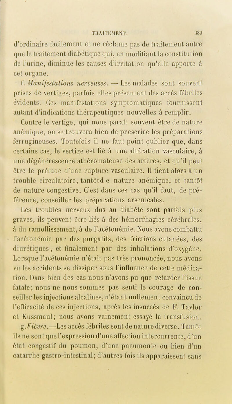 d'ordinaire lacilemcnt et ne réclame pas de Irailemenl autre que le traitement diabétique qui, en modifiant la constitution de l'urine, diminue les causes d'irritation qu'elle apporte à cet organe. f. Manifestations nerveuses. — Les malades sont souvent prises de vertiges, parfois elles présentent des accès fébriles évidents. Ces manifestations syniptomatiques fournissent autant d'indications thérapeutiques nouvelles à remplir. Contre le vertige, qui nous paraît souvent être de nature anémique, on se trouvera bien de prescrire les préparations ferrugineuses. Toutefois il ne faut point oublier que, dans certains cas, le vertige est lié à une altération vasculaire, à une dégénérescence athéromateuse des artères, et qu'il peut être le prélude d'une rupture vasculaire. 11 tient alors à un trouble circulatoire, tantôtd e nature anémique, et tantôt de nature congestive. C'est dans ces cas qu'il faut, de pré- férence, conseiller les préparations arsenicales. Les troubles nerveux dus au diabète sont parfois plus graves, ils peuvent être liés à des hémorrhagies cérébrales, à du ramollissement, à de l'acétonémie. Nous avons combattu l'acélonémie par des purgatifs, des frictions cutanées, des diurétiques, et finalement par des inhalations d'oxygène. Lorsque l'acétonémie n'était pas très prononcée, nous avons vu les accidents se dissiper sous l'influence de cette médica- tion. Dans bien des cas nous n'avons pu que retarde)' l'issue fatale; nous ne nous sommes pas senti le courage de con- seiller les injections alcalines, n'étant nullement convaincu de l'efficacité de ces injections, après les insuccès de F. Taylor et Kussmaul; nous avons vainement essayé la transfusion. ^.Fièvre.—Les accès fébriles sont de nature diverse. Tantôt ils ne sont que l'expression d'une affection intercurrente, d'un état congesiif du poumon, d'une pneumonie ou bien d'un catarrhe gastro-intestinal; d'autres fois ils apparaissent sans