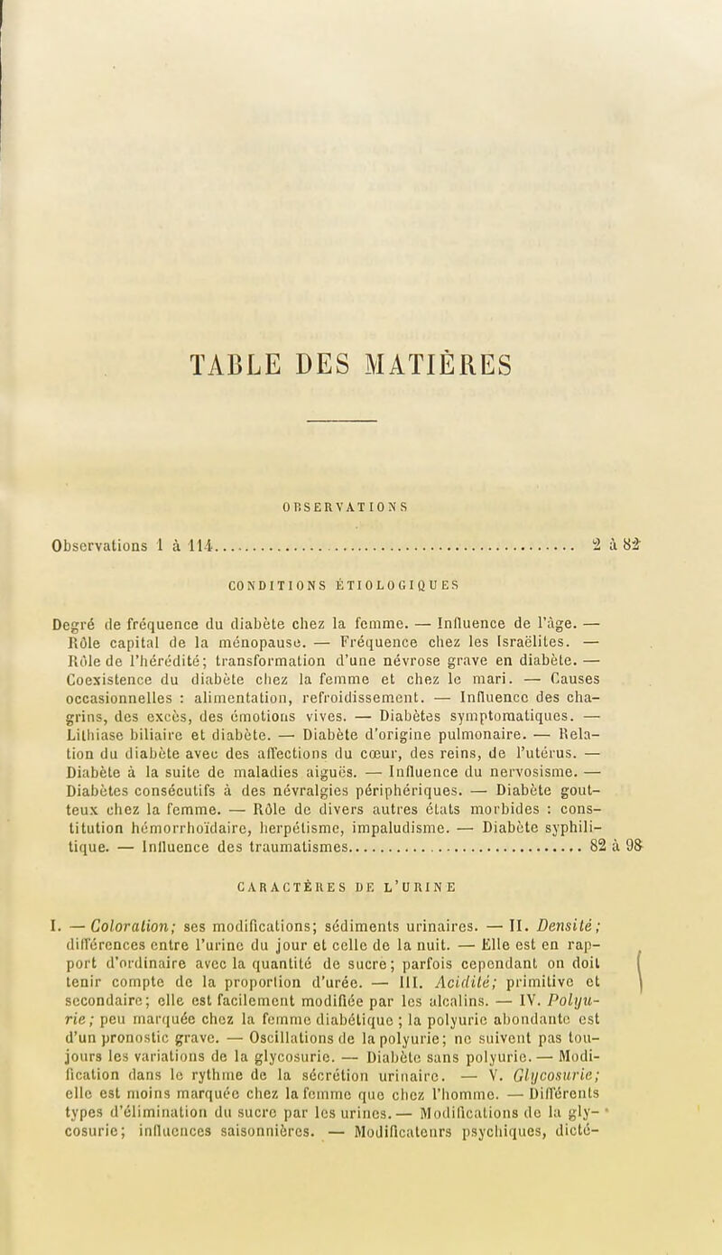 TABLE DES MATIÈRES OP.SERVAT ION s Observations 1 à 114. 2 à 8i CONDITIONS ÉTIOLOGIQUES Degré de fréquence du diabète chez la femme. — Influence de l'âge. — Rôle capital de la ménopause. — Fréquence chez les Israélites. — Rôle de l'hérédité; transformation d'une névrose grave en diabète. — Coexistence du diabète cliez la femme et chez le mari. — Causes occasionnelles : alimentation, refroidissem.ent. — Influence des cha- grins, des excès, des émotions vives. — Diabètes symptomatiques. — Lilliiase biliaire et diabète. —■ Diabète d'origine pulmonaire. — Rela- tion du diabète avec des affections du cœur, des reins, de l'utérus. — Diabète à la suite de maladies aiguës. — Influence du nervosisme. — Diabètes consécutifs à des névralgies périphériques. — Diabète gout- teux chez la femme. — Rôle de divers autres états morbides : cons- titution hémorrhoïdaire, lierpélismc, impaludisme. — Diabète syphili- tique. — Inlluence des traumalismes 82 à 9S I. —Coloration; ses modifications; sédiments urinaires. — II. Densité; différences entre l'urine du jour et celle de la nuit. — Elle est en rap- port d'ordinaire avec la quantité de sucre; parfois cependant on doit tenir compte de la proportion d'urée. — 111. Acidité; primitive et secondaire; elle est facilement modifiée par les alcalins. — IV. Poliju- rie; peu marf[uée chez la femme diabétique ; la polyuric abondante est d'un pronostic grave. — Oscillations de lapolyurie; ne suivent pas tou- jours les variations de la glycosurie. — Diabète sans polyurie. — Modi- elle est moins marquée ciiez la femme que ciicz l'homme. —Différents types d'élimination du sucre par les urines.— Modifications de la gly- cosurie; influences saisonnières. — Modificateurs psychiques, dicté- CARACTÈUES DE L'UUINE