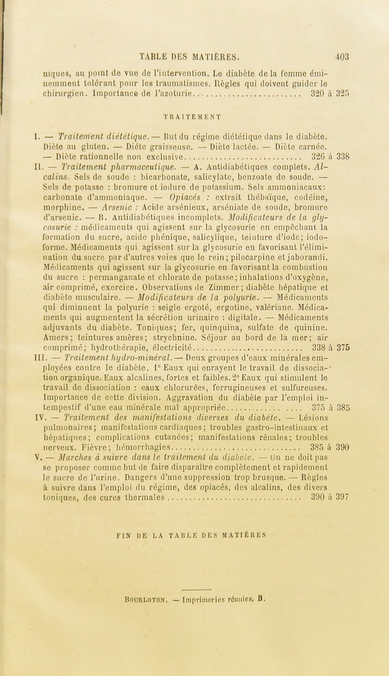 niques, au point de vue de l'iiitervcntion. Le diabète delà femme dmi- neniment tolérant pour les traumatismcs. llôgles qui doivent guider le chirurgien. Importance de l'azoturie 320 à 325 TRAITEMENT I. — Traitement diététique.— But du régime diététique dans le diabète. Diète au gluten. — Diète graisseuse. — Diète lactée. — Diète carnée. — Diète rationnelle non exclusive 320 à 338 II. — Traitement pharmaceutique. — A. Antidiabétiques complets. Al- calins. Sels de soude : bicarbonate, salicylatc, bcnzoate de soude. — Sels de potasse : bromure et iodure de potassium. Sels ammoniacaux: carbonate d'ammoniaque. — Opiacés : extrait thébaïque, codéine, morphine. — Arse^iic : Acide arsénieux, arséniate do soude, bromin-o d'arsenic. — B. Antidiabétiques incomplets. Modificateurs de la gly- cosurie : médicaments qui agissent sur la glycosurie en empêchant la formation du sucre, acide phénique, salicjlique, teinture d'iode; iodo- forme. Médicaments qui agissent sur la glycosurie en favorisant l'élimi- nation du sucre par d'autres voies que le rein ; pilocarpine etjaborandi. Médicaments qui agissent sur la glycosurie en favorisant la combustion du sucre : permanganate et chlorate de potasse ; inhalations d'oxygène, air comprimé, exercice. Observations de Zimmer; diabète hépatique et diabète musculaire. — Modificateurs de la polyurie. — Médicaments qui diminuent la polyurie : seigle ergoté, ergotine, valériane. Médica- ments qui augmentent la sécrétion urinaire : digitale. — Médicaments . adjuvants du diabète. Toniques; fer, quinquina, sulfate de quinine. Amers; teintures amères; strychnine. Séjour au bord de la mer; air comprime; hydrothérapie, électricité 338 à 375 III. — Traitement hydro-minéral.— Deux groupes d'eaux minérales em- ployées contre le diabète. 1° Eaux qui enrayent le travail de dissocia-' tien organique. Eaux alcalines, fortes et faibles. 2° Eaux qui stimulent le travail de dissociation : eaux chlorurées, ferrugineuses et sulfureuses. Importance de cotte division. Aggravation du diabète par l'emploi in- tempestif d'une eau minérale mal appropriée 375 à 385 IV. — Traitement des manifestations diverses du diabète. — Lésions pulmonaires; manifestations cardiaques ; troubles gastro-intestinaux et hépatiques; complications cutanées; manifestations rénales; troubles nerveux. Fièvre; licmorrhagies 385 à 390 V. — Marches à suivre dans le traitement du diabele. — Un ne doit pas se proposer comme but de faire disparaître complètement et rapidement le sucre de l'urine. Dangers d'une suppression trop brusque.— Règles à suivre dans l'emploi du régime, des opiacés, des alcalins, des divers toniques, des cures thermales 300 à 397 FIN DE LA TAllLE DE.S MATIÈRES BouRLOTON. — Imprimeries réunies, B.