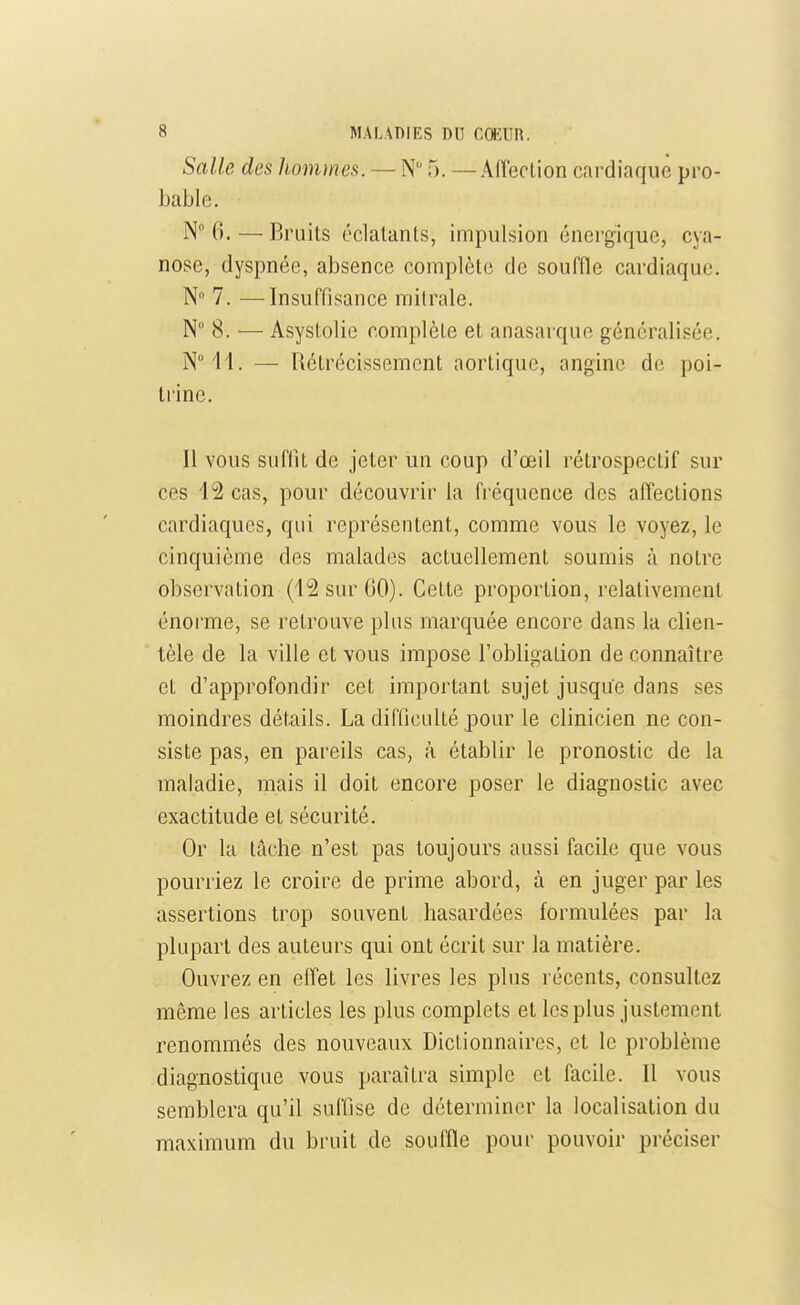 Salle des hommes. — N 5. —Aiïeclion cardiaque pro- bable. N 6. — Bruits éclatants, impulsion énergique, cya- nose, dyspnée, absence complète de souffle cardiaque. N° 7. —Insuffisance milrale. N° 8. — Asystolie complète et anasarque généralisée. NM'l. — Rétrécissement aortique, angine de poi- trine. Il vous suffit de jeter un coup d'œil rétrospectif sur ces 12 cas, pour découvrir la fréquence des affections cardiaques, qui représentent, comme vous le voyez, le cinquième des malades actuellement soumis à notre observation (12 sur GO). Cette proportion, relativement énorme, se retrouve plus marquée encore dans la clien- tèle de la ville et vous impose l'obligalion de connaître et d'approfondir cet important sujet jusque dans ses moindres détails. La difficulté pour le clinicien ne con- siste pas, en pareils cas, à établir le pronostic de la maladie, mais il doit encore poser le diagnostic avec exactitude et sécurité. Or la tâche n'est pas toujours aussi facile que vous pourriez le croire de prime abord, à en juger par les assertions trop souvent hasardées formulées par la plupart des auteurs qui ont écrit sur la matière. Ouvrez en effet les livres les plus récents, consultez même les articles les plus complets et les plus justement renommés des nouveaux Dictionnaires, et le problème diagnostique vous paraîtra simple et facile. Il vous semblera qu'il suffise de déterminer la localisation du maximum du bruit de souffle pour pouvoir préciser