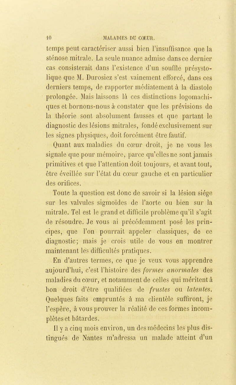 temps peut caractériser aussi bien l'insuffisance que la sténose mitrale. La seule nuance admise dans ce dernier cas consisterait dans l'existence d'un souffle présysto- lique que M. Durosiez s'est vainement efforcé, dans ces derniers temps, de rapporter médiatement à la diastole prolongée. Mais laissons là ces distinctions logomachi- ques et bornons-nous à constater que les prévisions de la théorie sont absolument fausses et que partant le diagnostic des lésions mitrales, fondé exclusivement sur les signes physiques, doit forcément être fautif. Quant aux maladies du cœur droit, je ne vous les signale que pour mémoire, parce qu'elles ne sont jamais primitives et que l'attention doit toujours, et avant tout, être éveillée sur l'état du cœur gauche et en particulier des orifices. Toute la question est donc de savoir si la lésion siège sur les valvules sigmoïdes de l'aorte ou bien sur la mitrale. Tel est le grand et difficile problème qu'il s'agit de résoudre. Je vous ai précédemment posé les prin- cipes, que l'on pourrait appeler classiques, de ce diagnostic; mais je crois utile de vous en montrer maintenant les difficultés pratiques. En d'autres termes, ce que je veux vous apprendre aujourd'hui, c'est l'histoire des formes anormales des maladies du cœur, et notamment de celles qui méritent à bon droit d'être qualifiées de frustes ou latentes. Quelques faits empruntés à ma clientèle suffiront, je l'espère, à vous prouver la réalité de ces formes incom- plètes et bâtardes. Il y a cinq mois environ, un des médecins les plus dis- tingués de Nantes m'adressa un malade atteint d'un