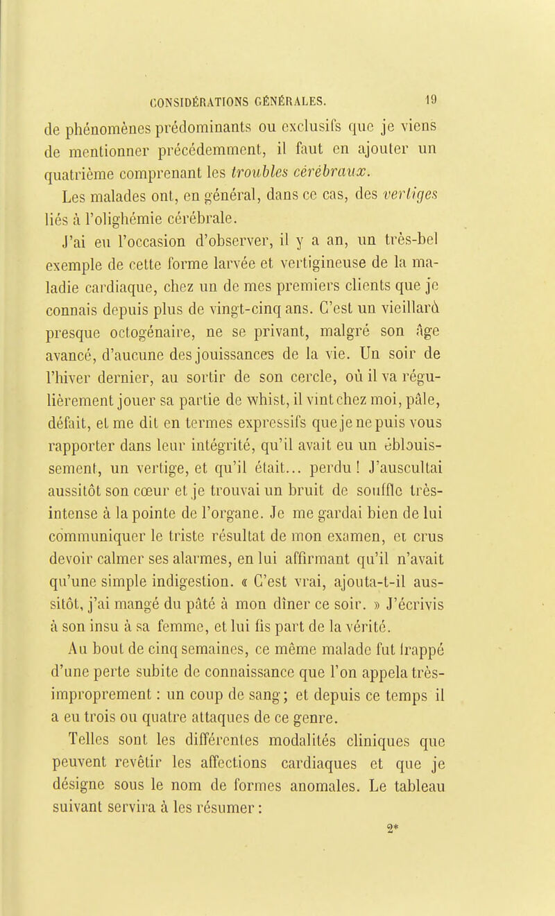 de phénomènes prédominants ou exclusifs que je viens de mentionner précédemment, il faut en ajouter un quatrième comprenant les troubles cérébraux. Les malades ont, en général, dans ce cas, des vertiges liés à l'olighémie cérébrale. J'ai eu l'occasion d'observer, il y a an, un très-bel exemple de cette forme larvée et vertigineuse de la ma- ladie cardiaque, chez un de mes premiers clients que je connais depuis plus de vingt-cinq ans. C'est un vieillard presque octogénaire, ne se privant, malgré son Age avancé, d'aucune des jouissances de la vie. Un soir de l'hiver dernier, au sortir de son cercle, où il va régu- lièrement jouer sa partie de whist, il vint chez moi, pâle, défait, et me dit en termes expressifs quejenepuis vous rapporter dans leur intégrité, qu'il avait eu un ébbuis- sement, un vertige, et qu'il était... perdu! J'auscultai aussitôt son cœur et je trouvai un bruit de souffle très- intense à la pointe de l'organe. Je me gardai bien de lui communiquer le triste résultat de mon examen, ei crus devoir calmer ses alarmes, en lui affirmant qu'il n'avait qu'une simple indigestion. « C'est vrai, ajouta-t-il aus- sitôt, j'ai mangé du pâté à mon dîner ce soir. » J'écrivis à son insu à sa femme, et lui fis part de la vérité. Au bout de cinq semaines, ce même malade fut Irappé d'une perte subite de connaissance que l'on appela très- improprement : un coup de sang; et depuis ce temps il a eu trois ou quatre attaques de ce genre. Telles sont les différentes modalités cliniques que peuvent revêtir les affections cardiaques et que je désigne sous le nom de formes anomales. Le tableau suivant servira à les résumer : 2*