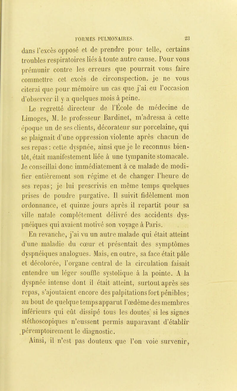 dans l'excès opposé et de prendre pour telle, certains troubles respiratoires liés à toute autre cause. Pour vous prémunir contre les erreurs que pourrait vous faire commettre cet excès de circonspection, je ne vous citerai que pour mémoire un cas que j'ai eu l'occasion d'observer il y a quelques mois à peine. Le regretté directeur de l'École de médecine de Limoges, M. le professeur Bardinet, m'adressa à cette époque un de ses clients, décorateur sur porcelaine, qui se plaignait d'une oppression violente après chacun de ses repas : cette dyspnée, ainsi que je le reconnus bien- tôt, était manifestement liée à une tympanite stomacale. Je conseillai donc immédiatement à ce malade de modi- fier entièrement son régime et de changer l'heure de ses repas; je lui prescrivis en même temps quelques prises de poudre purgative. Il suivit fidèlement mon ordonnance, et quinze jours après il repartit pour sa ville natale complètement délivré des accidents dys- pnéiques qui avaient motivé son voyage à Paris. En revanche, j'ai vu un autre malade qui était atteint d'une maladie du cœur et présentait des symptômes dyspnéiques analogues. Mais, en outre, sa face était pâle et décolorée, l'organe central de la circulation faisait entendre un léger souffle systolique à la pointe. A la dyspnée intense dont il était atteint, surtout après ses repas, s'ajoutaient encore des palpitations fort pénibles ; au bout de quelque temps apparut l'œdème des membres inférieurs qui eût dissipé tous les doutes' si les signes stélhoscopiques n'eussent permis auparavant d'établir péremptoirement le diagnostic. Ainsi, il n'est pas douteux que l'on voie survenir,