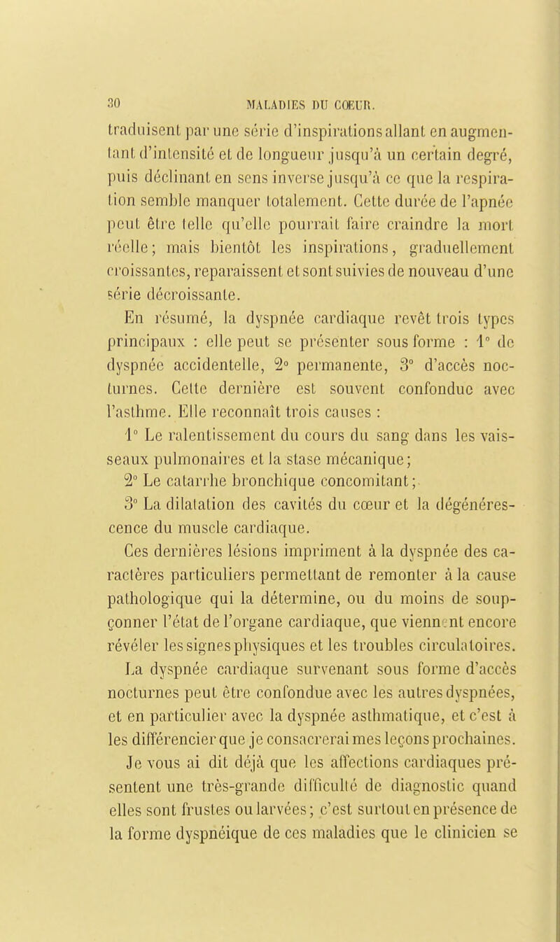 traduisent par une série d'inspirations allant en augmen- tant d'intensité et de longueur jusqu'à un certain degré, puis déclinant en sens inverse jusqu'à ce que la respira- tion semble manquer totalement. Cette durée de l'apnée peut être (elle qu'elle pourrait faire craindre la mort réelle; mais bientôt les inspirations, graduellement croissantes, reparaissent et sont suivies de nouveau d'une çérie décroissante. En résumé, la dyspnée cardiaque revêt trois types principaux : elle peut se présenter sous forme : 1° de dyspnée accidentelle, 2° permanente, 3° d'accès noc- turnes. Celte dernière est souvent confondue avec l'asthme. Elle reconnaît trois causes : 1° Le ralentissement du cours du sang dans les vais- seaux pulmonaires et la stase mécanique; 2 Le catarrhe bronchique concomitant; 3° La dilatation des cavités du cœur et la dégénéres- cence du muscle cardiaque. Ces dernières lésions impriment à la dyspnée des ca- ractères particuliers permettant de remonter à la cause pathologique qui la détermine, ou du moins de soup- çonner l'état de l'organe cardiaque, que vienu'i nt encore révéler les signes physiques et les troubles circulatoires. La dyspnée cardiaque survenant sous forme d'accès nocturnes peut être confondue avec les autres dyspnées, et en particulier avec la dyspnée asthmatique, et c'est à les différencier que je consacrerai mes leçons prochaines. Je vous ai dit déjà que les affections cardiaques pré- sentent une très-grande difficullé de diagnostic quand elles sont frustes ou larvées; c'est surtout en présence de la forme dyspnéique de ces maladies que le clinicien se