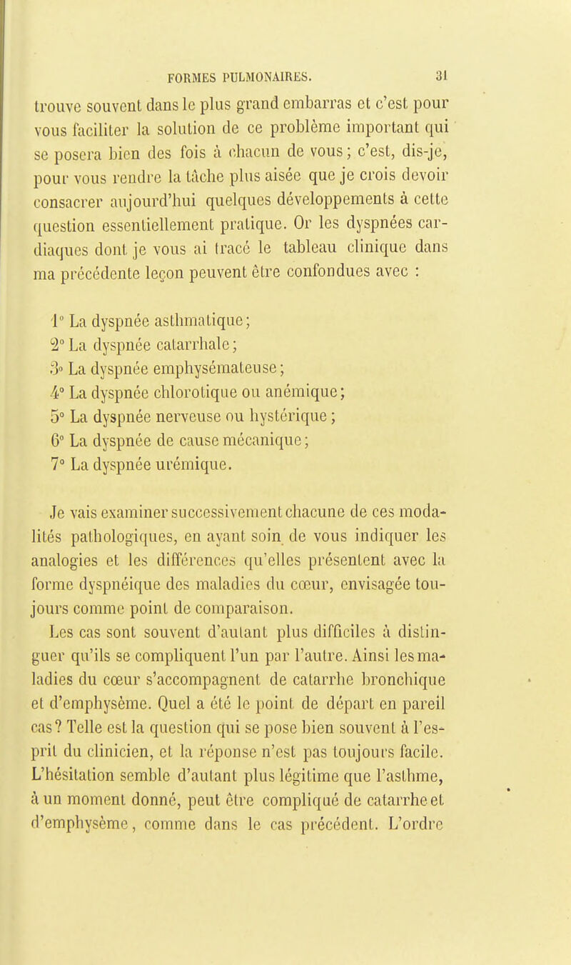 trouve souvent dans le plus grand embarras et c'est pour vous fociliter la solution de ce problème important qui se posera bien des fois à chacun de vous ; c'est, dis-je, pour vous rendre la tâche plus aisée que je crois devoir consacrer aujourd'hui quelques développements à cette question essentiellement pratique. Or les dyspnées car- diaques dont je vous ai trace le tableau clinique dans ma précédente leçon peuvent être confondues avec : i La dyspnée asthmatique; ^2 La dyspnée catarrhalc; 3» La dyspnée emphysémateuse ; 4° La dyspnée chlorotiqae ou anémique; 5° La dyspnée nerveuse ou hystérique ; 6° La dyspnée de cause mécanique ; 1° La dyspnée urémique. Je vais examiner successivement chacune de ces moda- lités palhologi(|ues, en ayant soin de vous indiquer les analogies et les différence» qu'elles présentent avec la forme dyspnéique des maladies du cœur, envisagée tou- jours comme point de comparaison. Les cas sont souvent d'autant plus difficiles à distin- guer qu'ils se compliquent l'un par l'autre. Ainsi les ma- ladies du cœur s'accompagnent de catarrhe bronchique et d'emphysème. Quel a été le point de départ en pareil cas? Telle est la question qui se pose bien souvent à l'es- prit du clinicien, et la réponse n'est pas toujours facile. L'hésitation semble d'autant plus légitime que l'asthme, à un moment donné, peut être compliqué de catarrhe et d'emphysème, comme dans le cas précédent. L'ordre