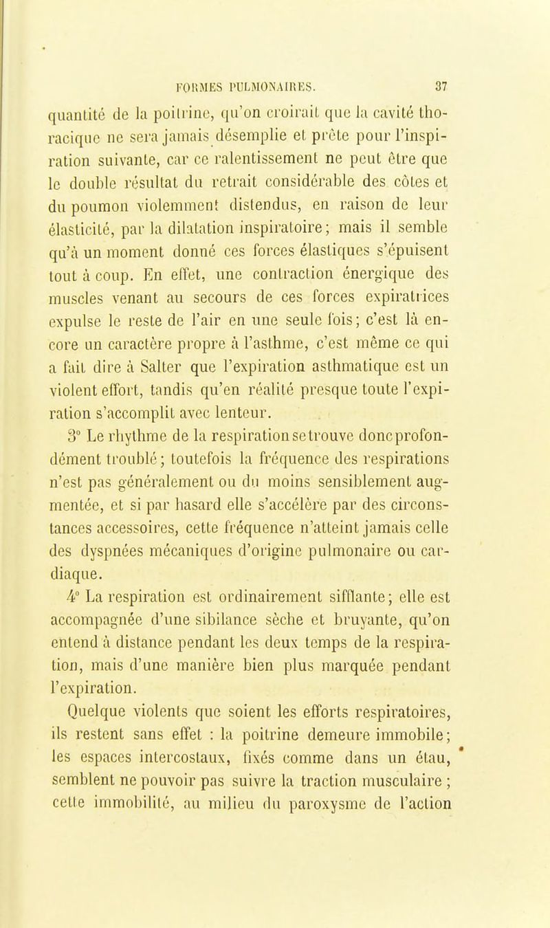 quantité de la poitrine, qu'on croirait que la cavité tho- raciquc ne sera jamais désemplie et prête pour l'inspi- ration suivante, car ce ralentissement ne peut être que le double résultat du retrait considérable des côtes et du poumon violemment distendus, eu raison de leur élasticité, par la dilatation inspiratoire ; mais il semble qu'à un moment donné ces forces élastiques s'épuisent tout à coup. En effet, une contraction énergique des muscles venant au secours de ces forces expiraliices expulse le reste de l'air en une seule fois; c'est là en- core un caractère propre à l'asthme, c'est même ce qui a fait dire à Salter que l'expiration asthmatique est un violent effort, tandis qu'en réalité presque toute l'expi- ration s'accomplit avec lenteur, 3 Le rhythme de la respirationsetrouve doncprofon- dément troublé ; toutefois la fréquence des respirations n'est pas généralement ou du moins sensiblement aug- mentée, et si par hasard elle s'accélère par des circons- tances accessoires, cette fréquence n'atteint jamais celle des dyspnées mécaniques d'origine pulmonaire ou car- diaque. 4° La respiration est ordinairement sifflante; elle est accompagnée d'une sibilance sèche et bruyante, qu'on entend à distance pendant les deux temps de la respira- tion, mais d'une manière bien plus marquée pendant l'expiration. Quelque violents que soient les efforts respiratoires, ils restent sans effet : la poitrine demeure immobile; les espaces intercostaux, fixés comme dans un étau, semblent ne pouvoir pas suivre la traction musculaire ; cette immobilité, au milieu du paroxysme de l'action