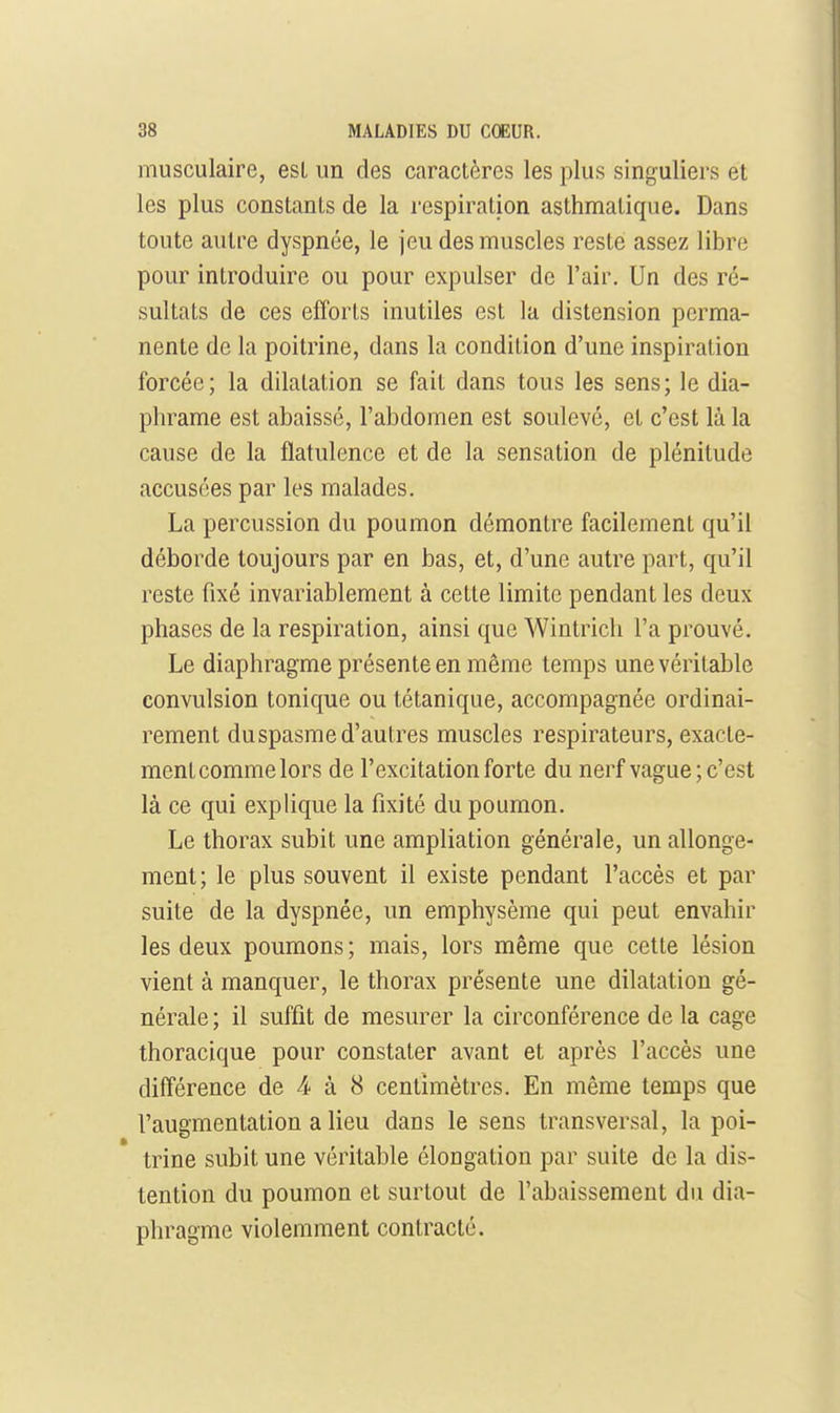 musculaire, esL un des caractères les plus singuliers et les plus constants de la respiration asthmatique. Dans toute autre dyspnée, le jeu des muscles reste assez libre pour introduire ou pour expulser de l'air. Un des ré- sultats de ces elTorts inutiles est la distension perma- nente de la poitrine, dans la condition d'une inspiration forcée; la dilatation se fait dans tous les sens; le dia- phrame est abaissé, l'abdomen est soulevé, et c'est là la cause de la flatulence et de la sensation de plénitude accusées par les malades. La percussion du poumon démontre facilement qu'il déborde toujours par en bas, et, d'une autre part, qu'il reste fixé invariablement à cette limite pendant les deux phases de la respiration, ainsi que Wintrich l'a prouvé. Le diaphragme présente en même temps une véritable convulsion tonique ou tétanique, accompagnée ordinai- rement duspasme d'autres muscles respirateurs, exacte- ment comme lors de l'excitation forte du nerf vague; c'est là ce qui explique la fixité du poumon. Le thorax subit une ampliation générale, un allonge- ment; le plus souvent il existe pendant l'accès et par suite de la dyspnée, un emphysème qui peut envahir les deux poumons; mais, lors même que cette lésion vient à manquer, le thorax présente une dilatation gé- nérale ; il suffit de mesurer la circonférence de la cage thoracique pour constater avant et après l'accès une différence de 4 à 8 centimètres. En même temps que l'augmentation a lieu dans le sens transversal, la poi- trine subit une véritable élongation par suite de la dis- tention du poumon et surtout de l'abaissement du dia- phragme violemment contracté.