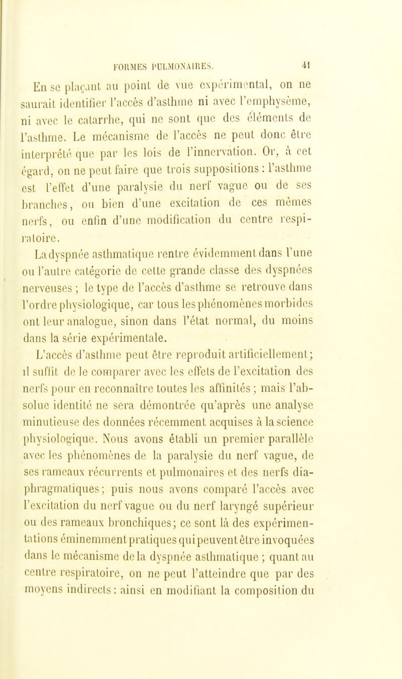 En se plarauL au poiiU de vue expérimental, on ne saurait identiiier l'accès d'asthme ni avec l'emphysème, ni avec le catarrhe, qui ne sont que des éléments de ra&thme. Le mécanisme de l'accès ne peut donc être interprété que par les lois de l'innervation. Or, à cet égard, on ne peut faire que trois suppositions : l'asthme est l'effet d'une paralysie du nerf vague ou de ses hranches, ou bien d'une excitation de ces mêmes nerfs, ou enfin d'une modification du centre rcspi- l'aloire. La dyspnée asthmatique rentre évidemment dans l'une ou l'autre catégorie de cette grande classe des dyspnées nerveuses ; le type de l'accès d'aslhme se retrouve dans l'ordre physiologique, car tous les phénomènes morbides ont leur analogue, sinon dans l'état normal, du moins dans la série expérimentale. L'accès d'asthme peut être reproduit artificiellement; il suffit de le comparer avec les effets de l'excitation des nerfs pour on reconnaître toutes les affinités ; mais l'ab- solue identité ne sera démontrée qu'après une analyse minutieuse des données récemment acquises à la science physiologique. Nous avons établi un premier parallèlc avec les phénomènes de la paralysie du nerf vague, de ses rameaux récurrents et pulmonaires et des nerfs dia- phragmaliques ; puis nous avons comparé l'accès avec l'excitation du nerf vague ou du nerf laryngé supérieur ou des rameaux bronchiques ; ce sont là des expérimen- tations éminemment pratiques qui peuvent être invoquées dans le mécanisme delà dyspnée asthmatique ; quant au centre respiratoire, on ne peut l'atteindre que par des moyens indirects: ainsi en modifiant la composition du